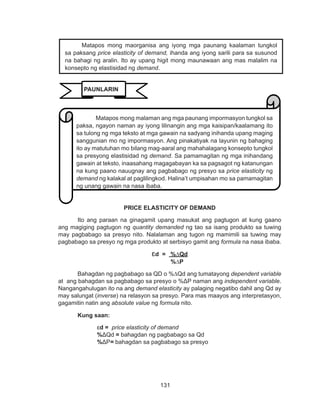 131
DEPED COPY
PRICE ELASTICITY OF DEMAND
Ito ang paraan na ginagamit upang masukat ang pagtugon at kung gaano
ang magiging pagtugon ng quantity demanded ng tao sa isang produkto sa tuwing
may pagbabago sa presyo nito. Nalalaman ang tugon ng mamimili sa tuwing may
pagbabago sa presyo ng mga produkto at serbisyo gamit ang formula na nasa ibaba.
ɛd = %∆Qd
%∆P
Bahagdan ng pagbabago sa QD o %∆Qd ang tumatayong dependent variable
at ang bahagdan sa pagbabago sa presyo o %ΔP naman ang independent variable.
Nangangahulugan ito na ang demand elasticity ay palaging negatibo dahil ang Qd ay
may salungat (inverse) na relasyon sa presyo. Para mas maayos ang interpretasyon,
gagamitin natin ang absolute value ng formula nito.
Kung saan:
ɛd = price elasticity of demand
%ΔQd = bahagdan ng pagbabago sa Qd
%ΔP= bahagdan sa pagbabago sa presyo
Matapos mong malaman ang mga paunang impormasyon tungkol sa
paksa, ngayon naman ay iyong lilinangin ang mga kaisipan/kaalamang ito
sa tulong ng mga teksto at mga gawain na sadyang inihanda upang maging
sanggunian mo ng impormasyon. Ang pinakatiyak na layunin ng bahaging
ito ay matutuhan mo bilang mag-aaral ang mahahalagang konsepto tungkol
sa presyong elastisidad ng demand. Sa pamamagitan ng mga inihandang
gawain at teksto, inaasahang magagabayan ka sa pagsagot ng katanungan
na kung paano nauugnay ang pagbabago ng presyo sa price elasticity ng
demand ng kalakal at paglilingkod. Halina’t umpisahan mo sa pamamagitan
ng unang gawain na nasa ibaba.
Matapos mong maorganisa ang iyong mga paunang kaalaman tungkol
sa paksang price elasticity of demand, ihanda ang iyong sarili para sa susunod
na bahagi ng aralin. Ito ay upang higit mong maunawaan ang mas malalim na
konsepto ng elastisidad ng demand.
PAUNLARIN
 