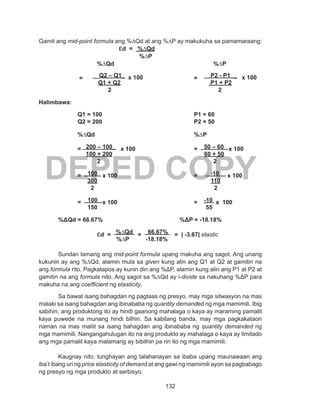 132
DEPED COPY
Gamit ang mid-point formula ang %∆Qd at ang %∆P ay makukuha sa pamamaraang:
	 ɛd = %∆Qd
%∆P
			 %∆Qd						 %∆P
	 	 = __Q2 – Q1_ x 100 		 = _ P2 - P1 _ x 100
Q1 + Q2			 	 P1 + P2
2 						 2
Halimbawa:
		 Q1 = 100					 P1 = 60
		 Q2 = 200					 P2 = 50
	
		 %∆Qd						 %∆P
		= _200 – 100_ x 100				= _50 – 60 x 100
		 100 + 200				 60 + 50
		 	 2 						 2
		= 100 x 100				= -10 x 100
		 300				 110
		 2 					 2
		= 100 x 100				= -10 x 100
		 150				 55
					
	 %ΔQd = 66.67%				 %ΔP = -18.18%
			ɛd = %∆Qd = 66.67% = | -3.67| elastic
			 %∆P -18.18%
Sundan lamang ang mid-point formula upang makuha ang sagot. Ang unang
kukunin ay ang %∆Qd, alamin mula sa given kung alin ang Q1 at Q2 at gamitin na
ang formula rito. Pagkatapos ay kunin din ang %ΔP, alamin kung alin ang P1 at P2 at
gamitin na ang formula nito. Ang sagot sa %∆Qd ay i-divide sa nakuhang %ΔP para
makuha na ang coefficient ng elasticity.
Sa bawat isang bahagdan ng pagtaas ng presyo, may mga sitwasyon na mas
malaki sa isang bahagdan ang ibinababa ng quantity demanded ng mga mamimili. Ibig
sabihin, ang produktong ito ay hindi gaanong mahalaga o kaya ay maraming pamalit
kaya puwede na munang hindi bilhin. Sa kabilang banda, may mga pagkakataon
naman na mas maliit sa isang bahagdan ang ibinababa ng quantity demanded ng
mga mamimili. Nangangahulugan ito na ang produkto ay mahalaga o kaya ay limitado
ang mga pamalit kaya malamang ay bibilhin pa rin ito ng mga mamimili.
Kaugnay nito, tunghayan ang talahanayan sa ibaba upang maunawaan ang
iba’t ibang uri ng price elasticity of demand at ang gawi ng mamimili ayon sa pagbabago
ng presyo ng mga produkto at serbisyo.
 