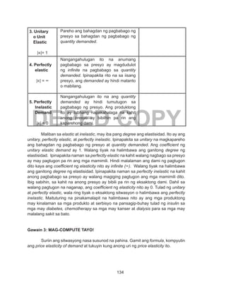 134
DEPED COPY
3. Unitary
o Unit
Elastic
|∊|= 1
Pareho ang bahagdan ng pagbabago ng
presyo sa bahagdan ng pagbabago ng
quantity demanded.
4. Perfectly
elastic
|∊| = ∞
Nangangahulugan ito na anumang
pagbabago sa presyo ay magdudulot
ng infinite na pagbabago sa quantity
demanded. Ipinapakita rito na sa iisang
presyo, ang demanded ay hindi matanto
o mabilang.
5. Perfectly
Inelastic
Demand
|∊| = 0
Nangangahulugan ito na ang quantity
demanded ay hindi tumutugon sa
pagbabago ng presyo. Ang produktong
ito ay lubhang napakahalaga na kahit
anong presyo ay bibilhin pa rin ang
kaparehong dami.
Maliban sa elastic at inelastic, may iba pang degree ang elastisidad. Ito ay ang
unitary, perfectly elastic, at perfectly inelastic. Ipinapakita sa unitary na magkapareho
ang bahagdan ng pagbabago ng presyo at quantity demanded. Ang coefficient ng
unitary elastic demand ay 1. Walang tiyak na halimbawa ang ganitong degree ng
elastisidad. Ipinapakita naman sa perfectly elastic na kahit walang nagbago sa presyo
ay may pagtugon pa rin ang mga mamimili. Hindi malalaman ang dami ng pagtugon
dito kaya ang coefficient ng elasticity nito ay infinite (∞). Walang tiyak na halimbawa
ang ganitong degree ng elastisidad. Ipinapakita naman sa perfectly inelastic na kahit
anong pagbabago sa presyo ay walang magiging pagtugon ang mga mamimili dito.
Ibig sabihin, sa kahit na anong presyo ay bibili pa rin ng eksaktong dami. Dahil sa
walang pagtugon na naganap, ang coefficient ng elasticity nito ay 0. Tulad ng unitary
at perfectly elastic, wala ring tiyak o eksaktong sitwasyon o halimbawa ang perfectly
inelastic. Maituturing na pinakamalapit na halimbawa nito ay ang mga produktong
may kinalaman sa mga produkto at serbisyo na pansagip-buhay tulad ng insulin sa
mga may diabetes, chemotherapy sa mga may kanser at dialysis para sa mga may
malalang sakit sa bato.
Gawain 3: MAG-COMPUTE TAYO!
Suriin ang sitwasyong nasa susunod na pahina. Gamit ang formula, kompyutin
ang price elasticity of demand at tukuyin kung anong uri ng price elasticity ito.
 