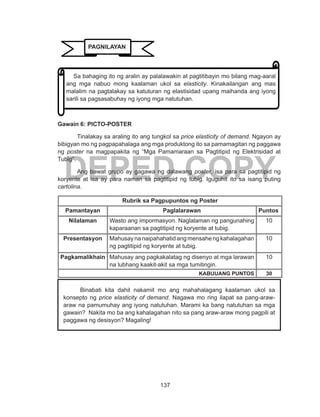 137
DEPED COPY
Gawain 6: PICTO-POSTER
Tinalakay sa araling ito ang tungkol sa price elasticity of demand. Ngayon ay
bibigyan mo ng pagpapahalaga ang mga produktong ito sa pamamagitan ng paggawa
ng poster na magpapakita ng “Mga Pamamaraan sa Pagtitipid ng Elektrisidad at
Tubig”.
Ang bawat grupo ay gagawa ng dalawang poster, isa para sa pagtitipid ng
koryente at isa ay para naman sa pagtitipid ng tubig. Iguguhit ito sa isang puting
cartolina.
Rubrik sa Pagpupuntos ng Poster
Pamantayan Paglalarawan Puntos
Nilalaman Wasto ang impormasyon. Naglalaman ng pangunahing
kaparaanan sa pagtitipid ng koryente at tubig.
10
Presentasyon Mahusaynanaipahahatidangmensahengkahalagahan
ng pagtitipid ng koryente at tubig.
10
Pagkamalikhain Mahusay ang pagkakalatag ng disenyo at mga larawan
na lubhang kaakit-akit sa mga tumitingin.
10
KABUUANG PUNTOS 30
Binabati kita dahil nakamit mo ang mahahalagang kaalaman ukol sa
konsepto ng price elasticity of demand. Nagawa mo ring ilapat sa pang-araw-
araw na pamumuhay ang iyong natutuhan. Marami ka bang natutuhan sa mga
gawain? Nakita mo ba ang kahalagahan nito sa pang araw-araw mong pagpili at
paggawa ng desisyon? Magaling!
Sa bahaging ito ng aralin ay palalawakin at pagtitibayin mo bilang mag-aaral
ang mga nabuo mong kaalaman ukol sa elasticity. Kinakailangan ang mas
malalim na pagtalakay sa katuturan ng elastisidad upang maihanda ang iyong
sarili sa pagsasabuhay ng iyong mga natutuhan.
PAGNILAYAN
 