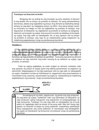 138
DEPED COPY
PANIMULA
Sa nakaraang aralin, napag-aralan mo ang tungkol sa demand bilang isa sa
mahahalagang bahagi ng pamilihan na nakatuon sa mamimili. Subalit, hindi magiging
ganap ang takbo ng pamilihan kung wala ang prodyuser. Sila ang nagtutustos at
bumubuo ng mga produkto at serbisyo sa pamilihan. Kung ang pag-aaral ng demand
ay nakatuon sa mga mamimili. Ang aralin namang ito ay nakatuon sa supply, mga
produkto, at serbisyo.
Tulad ng naging pagtalakay sa aralin tungkol sa demand, tutuklasin natin
ang ugnayan ng presyo at supply gamit ang tatlong pamamaraan sa pagtuturo ng
ekonomiks. Magsasagawa rin ng mga kasanayan ukol sa mga salik na nakaaapekto
sa supply. Inaasahan na ikaw ay mahihikayat na pagyamanin ang iyong kaalaman at
maunawaan kung paanong ang konsepto ng supply ay makatutulong sa matalinong
pagdedesisyon ng prodyuser tungo sa pambansang kaunlaran.
ARALIN 3:
SUPPLY
Transisyon sa Susunod na Aralin
Binigyang diin sa araling ito ang konsepto ng price elasticity of demand
at ang epekto nito sa presyo ng produkto at serbisyo. Sa isang pampamilihang
ekonomiya, dalawa ang nagtatakda ng presyo. Ang demand ay kalahating bahagi
lamang sa pag-alam ng magigiging presyo ng bilihin. Ang isang bahagi naman
ay tumutukoy sa halaga na nais ng nagbebenta ng produkto at serbisyo. Ang
kagustuhan at kakayahan ng nagbebenta ng produkto at serbisyo ay bibigyang-
katuturan ng konsepto ng supply. Ang susunod na aralin ay tatalakay sa konsepto
ng supply, ang mga salik na nakaaapekto rito, at ang ugnayan nito sa presyo
ng produkto at serbisyo. Ang mga ito ay makatutulong upang magkaroon ng
matalinong pagdedesisyon tungo sa pambansang kaunlaran.
ALAMIN
Sa bahaging ito ng aralin, pagtutuunan ng pansin ang mga prodyuser.
Sa pag-aaral ng supply, malalaman natin ang kahandaan at kakayahan ng
mga prodyuser upang matugunan ang kagustuhan at pangangailangan ng
mga konsyumer. Tutuklasin mo ang mga salik na nakaaapekto rito at kung
paano ito nagbabago dahil sa presyo at iba pang salik. May iba’t ibang mga
gawain na inihanda na tataya sa iyong kaalaman. Inaasahang mahihikayat
kang mapagyaman ang iyong kaalaman at maunawaan ang kahalagahan
ng supply sa interaksiyon ng konsyumer at prodyuser tungo sa pambansang
kaunlaran.
 