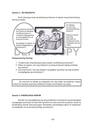 140
DEPED COPY
Gawain 2 : GO NEGOSYO!
Suriin ang pag-uusap ng dalawang prodyuser at sagutin ang pamprosesong
tanong sa ibaba.
Pamprosesong Tanong:
1. Tungkol saan ang paksang pinag-uusapan ng dalawang prodyuser?
2. Batay sa usapan, ano ang reaksiyon ng isang prodyuser kapag tumataas
ang presyo?
3. Sa iyong hinuha, ano ang relasyon ng pagtaas ng presyo ng mga produkto
sa pagdagdag ng produksiyon?
Gawain 3: KNOWLEDGE ARROW
Simulan mo ang paglilinang ng iyong kaalaman sa araling ito sa pamamagitan
ng pagsagot ng tanong na nasa loob ng kahon na nasa susunod na pahina. Isulat mo
sa bahaging “simula” ang iyong sagot. Samantala, ang bahaging “gitna” at “katapusan”
ay sasagutan mo sa iba pang bahagi ng araling ito.
Sa susunod na bahagi ay sasagutan mo ang graph ng kaalaman upang
inisyal na masukat ang iyong nalalaman tungkol sa konsepto ng supply.
Sa palagay
ko, iyan ang
pinakamatalinong
desisyon!
Sapat pa naman
ang ating
mga salik ng
produksiyon kung
magtataas tayo ng
output.
Ang presyong semento
ay tumaas sa nakalipas
na tatlong buwan at
mukhang magpapatuloy
pa ang pagtaas nito sa
susunod na taon.
Sa palagay mo dapat ba
tayong magdagdag ng
produksiyon?
 