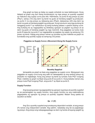 143
DEPED COPY
Ang graph sa itaas ay batay sa supply schedule na nasa talahanayan. Kung
ilalapat sa graph ang iba’t ibang kombinasyon ng mga presyo at quantity supplied
ay mabubuo ang supply curve para dito. Halimbawa, sa punto B ang presyo ay piso
(Php1), sampu (10) ang dami ng kendi na gusto at handang ipagbili ng prodyuser;
sa punto C na ang presyo ay dalawang piso (Php2), dalawampu (20) ang dami ng
kendi na gusto at handang ipagbili ng prodyuser. Kung tutuntunin ang mga puntong ito
hanggang punto F ay makabubuo ng isang kurbang pataas o upward sloping curve.
Ang kurbang ito ay nagpapakita ng direktang ugnayan sa pagitan ng presyo at sa
dami ng gusto at handang ipagbili ng mga mamimili. Ang paggalaw sa kurba mula
punto B papunta ng punto C ay nagpapakita sa pagtaas ng supply ng sampung (10)
piraso ng kendi. Kapag ang presyo naman ay bumaba ng piso makikita sa graph na
bumababa ang quantity supply sa sampung (10) piraso.
Paggalaw sa Supply Curve o Movement Along the Supply Curve
Ipinapakita sa graph sa itaas ang paggalaw sa supply curve. Mangyayari ang
paggalaw sa supply curve kung ang salik na nakaaapekto ay ang sariling presyo ng
produkto na nagbabago. Kung ang presyo ng kendi ay tumaas mula Php1 tungong
Php2, makikita sa graph na lilipat ang punto B sa punto C. Kung bababa naman ang
presyo mula Php5 tungong Php4, ang punto F ay lilipat sa punto E.
Supply Function
Ang isa pang paraan ng pagpapakita ng ugnayan ng presyo at quantity supplied
ay sa pamamagitan ng supply function. Ang supply function ay ang matematikong
pagpapakita ng ugnayan ng presyo at quantity supplied. Maaari itong ipakita sa
equation sa ibaba:
			 Qs = f (P)
Ang Qs o quantity supplied ang tumatayong dependent variable, at ang presyo
(P) naman ang independent variable. Ibig sabihin, nakabatay ang Qs sa pagbabago
ng presyo. Ang presyo ang nakapagpapabago sa dami ng handa at kayang ipagbili ng
∆P
 