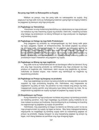 147
DEPED COPY
Iba pang mga Salik na Nakaaapekto sa Supply
Maliban sa presyo, may iba pang salik na nakaaapekto sa supply. Ang
pagsusuri ng mga salik na ito ay mahalagang malaman upang higit na maging matalino
sa paggawa ng desisyon ang mga prodyuser.
(1) Pagbabago sa Teknolohiya
Karaniwan na ang modernong teknolohiya ay nakatutulong sa mga prodyuser
na makabuo ng mas maraming supply ng produkto. Dahil dito, maaaring bumaba
ang halaga ng produksiyon na lalong hihikayat sa mga prodyuser na dagdagan
ang kanilang supply.
(2) Pagbabago sa Halaga ng mga Salik Produksiyon
Ang paggawa ng produkto ay nangangailangan ng iba’t ibang salik gaya
ng lupa, paggawa, kapital, at entrepreneurship. Sa bawat pagtaas ng presyo
ng alinmang salik, mangangahulugan ito ng pagtaas sa kabuuang gastos ng
produksiyon kaya maaaring bumaba ang dami ng mga produkto o serbisyo na
handa at kayang ipagbili ng mga prodyuser. Sa kabilang banda, ang pagbaba ng
presyo ng alinmang salik ay magdudulot din ng pagbaba ng kabuuang gastos sa
produksiyon kaya’t inaasahan ang pagdami ng supply.
(3) Pagbabago sa Bilang ng mga nagtitinda
Ang salik na ito ay maihahalintulad din sa bandwagon effect sa demand. Kung
ano ang mga nauusong produkto ay nahihikayat ang mga prodyuser ng mag
prodyus at magtinda nito. Halimbawa, dahil nauuso ang pagtitinda ng siomao,
milkshake at toasted siopao, mas marami ang nahihikayat na magtinda ng
kaparehong produkto.
(4) Pagbabago sa Presyo ng kaugnay na produkto
Ang mga pagbabago sa presyo ng isang produkto ay nakaaapekto sa quantity
supplied ng mga produktong kaugnay nito. Halimbawa, ang magsasaka ay
nagtatanim ng palay at mais. Sa panahon na mas mataas ang presyo ng mais,
magaganyak siyang gamitin ang kabuuang lupa bilang taniman ng mais. Ito ay
magdudulot ng pagbaba sa supply ng bigas at pagtaas ng supply ng mais.
(5) Ekspektasyon ng Presyo
Kung inaasahan ng mga prodyuser na tataas ang presyo ng kanilang produkto
sa madaling panahon, may mga magtatago ng produkto upang maibenta ito sa
mas mataas na presyo sa hinaharap. Ang kondisyong ito ay tinatawag na hoarding
na nagbubunga ng pagbaba ng supply sa pamilihan.
Halimbawa, may paparating na bagyo na tatama sa Gitnang Luzon na isa sa
mga pinagmumulan ng supply ng bigas sa bansa. May ilang mapagsamantalang
negosyante na magtatago ng kanilang supply dahil sa inaasahang pagtaas sa
presyo ng produkto. Kapag nangyari na ang inaasahang pagtaas ng presyo ng
bigas, muli nilang ilalabas sa pamilihan ang mga itinagong bigas.
 