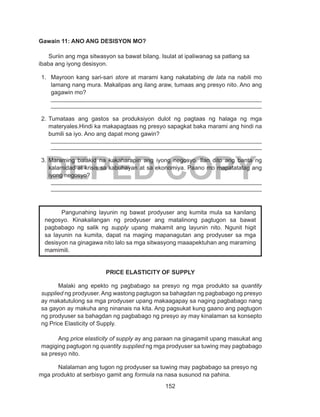 152
DEPED COPY
Gawain 11: ANO ANG DESISYON MO?
Suriin ang mga sitwasyon sa bawat bilang. Isulat at ipaliwanag sa patlang sa
ibaba ang iyong desisyon.
1.	 Mayroon kang sari-sari store at marami kang nakatabing de lata na nabili mo
lamang nang mura. Makalipas ang ilang araw, tumaas ang presyo nito. Ano ang
gagawin mo?
________________________________________________________________
________________________________________________________________
2.	Tumataas ang gastos sa produksiyon dulot ng pagtaas ng halaga ng mga
materyales.Hindi ka makapagtaas ng presyo sapagkat baka marami ang hindi na
bumili sa iyo. Ano ang dapat mong gawin?
________________________________________________________________
________________________________________________________________
3.	Maraming balakid na kakaharapin ang iyong negosyo. Ilan dito ang banta ng
kalamidad at krisis sa kabuhayan at sa ekonomiya. Paano mo mapatatatag ang
iyong negosyo?
________________________________________________________________
________________________________________________________________
PRICE ELASTICITY OF SUPPLY
Malaki ang epekto ng pagbabago sa presyo ng mga produkto sa quantity
supplied ng prodyuser. Ang wastong pagtugon sa bahagdan ng pagbabago ng presyo
ay makatutulong sa mga prodyuser upang makaagapay sa naging pagbabago nang
sa gayon ay makuha ang ninanais na kita. Ang pagsukat kung gaano ang pagtugon
ng prodyuser sa bahagdan ng pagbabago ng presyo ay may kinalaman sa konsepto
ng Price Elasticity of Supply.
Ang price elasticity of supply ay ang paraan na ginagamit upang masukat ang
magiging pagtugon ng quantity supplied ng mga prodyuser sa tuwing may pagbabago
sa presyo nito.
Nalalaman ang tugon ng prodyuser sa tuwing may pagbabago sa presyo ng
mga produkto at serbisyo gamit ang formula na nasa susunod na pahina.
Pangunahing layunin ng bawat prodyuser ang kumita mula sa kanilang
negosyo. Kinakailangan ng prodyuser ang matalinong pagtugon sa bawat
pagbabago ng salik ng supply upang makamit ang layunin nito. Ngunit higit
sa layunin na kumita, dapat na maging mapanagutan ang prodyuser sa mga
desisyon na ginagawa nito lalo sa mga sitwasyong maaapektuhan ang maraming
mamimili.
 