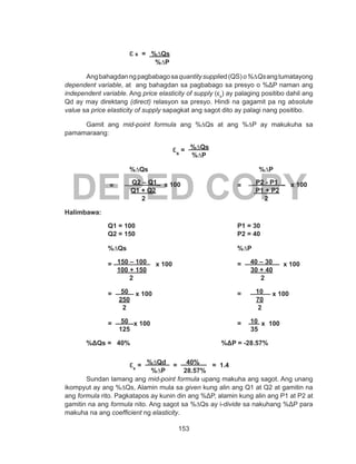 153
DEPED COPY
			ɛ s = %∆Qs
			 %∆P
Angbahagdanngpagbabagosaquantitysupplied(QS)o%∆Qsangtumatayong
dependent variable, at  ang bahagdan sa pagbabago sa presyo o %ΔP naman ang
independent variable. Ang price elasticity of supply (εs
) ay palaging positibo dahil ang
Qd ay may direktang (direct) relasyon sa presyo. Hindi na gagamit pa ng absolute
value sa price elasticity of supply sapagkat ang sagot dito ay palagi nang positibo.
Gamit ang mid-point formula ang %∆Qs at ang %∆P ay makukuha sa
pamamaraang:
					εs
= %∆Qs
			 %∆P
			 %∆Qs						 %∆P
	 	 = __Q2 – Q1_ x 100 		 = _ P2 - P1 _ x 100
Q1 + Q2			 	 P1 + P2
2 						 2
Halimbawa:
		 Q1 = 100					 P1 = 30
		 Q2 = 150					 P2 = 40
	
		 %∆Qs						 %∆P
		= 150 – 100 x 100				= 40 – 30 x 100
		 100 + 150				 30 + 40
		 	 2 						 2
		= 50 x 100				= 10 x 100
		 250				 70
		 2 					 2
		= 50 x 100					= 10 x 100
		 125				 35
					
	 %ΔQs = 40%				 %ΔP = -28.57%
			 εs
= %∆Qd = 40% = 1.4
	 			 %∆P	 28.57%
Sundan lamang ang mid-point formula upang makuha ang sagot. Ang unang
ikompyut ay ang %∆Qs, Alamin mula sa given kung alin ang Q1 at Q2 at gamitin na
ang formula rito. Pagkatapos ay kunin din ang %ΔP, alamin kung alin ang P1 at P2 at
gamitin na ang formula nito. Ang sagot sa %∆Qs ay i-divide sa nakuhang %ΔP para
makuha na ang coefficient ng elasticity.
 
