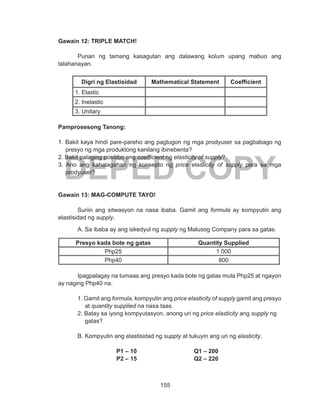 155
DEPED COPY
Gawain 12: TRIPLE MATCH!
	 Punan ng tamang kasagutan ang dalawang kolum upang mabuo ang
talahanayan.
Digri ng Elastisidad Mathematical Statement Coefficient
1. Elastic
2. Inelastic
3. Unitary
Pamprosesong Tanong:
1. Bakit kaya hindi pare-pareho ang pagtugon ng mga prodyuser sa pagbabago ng
presyo ng mga produktong kanilang ibinebenta?
2. Bakit palaging positibo ang coefficient ng elasticity of supply?
3. Ano ang kahalagahan ng konsepto ng price elasticity of supply para sa mga
prodyuser?
Gawain 13: MAG-COMPUTE TAYO!
Suriin ang sitwasyon na nasa ibaba. Gamit ang formula ay kompyutin ang
elastisidad ng supply.
A. Sa ibaba ay ang iskedyul ng supply ng Malusog Company para sa gatas.
Presyo kada bote ng gatas Quantity Supplied
Php25 1 000
Php40 800
	
	 Ipagpalagay na tumaas ang presyo kada bote ng gatas mula Php25 at ngayon
ay naging Php40 na.
1. Gamit ang formula, kompyutin ang price elasticity of supply gamit ang presyo
at quantity supplied na nasa taas.
2. Batay sa iyong kompyutasyon, anong uri ng price elasticity ang supply ng
gatas?
B. Kompyutin ang elastisidad ng supply at tukuyin ang uri ng elasticity.
			P1 – 10			 Q1 – 200
			P2 – 15			Q2 – 220
 