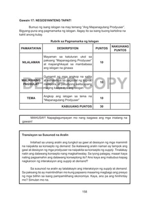 158
DEPED COPY
Gawain 17: NEGOSYANTENG TAPAT!
Bumuo ng isang islogan na may temang “Ang Mapanagutang Prodyuser”.
Bigyang-puna ang pagmamarka ng islogan. Ilagay ito sa isang buong kartolina na
kahit anong kulay.
Rubrik sa Pagmamarka ng Islogan
PAMANTAYAN DESKRIPSYON PUNTOS
NAKUHANG
PUNTOS
NILALAMAN
Mayaman sa katuturan ukol sa
paksang “Mapanagutang Prodyuser”
at mapanghikayat sa mambabasa
ang islogan na ginawa
10
MALIKHAING
PAGSULAT
Gumamit ng mga angkop na salita
at estratehiya sa pagsulat ng tugma,
metapora, at patudyong salita upang
maging kaaya-aya ang islogan
10
TEMA
Angkop ang islogan sa tema na
“Mapanagutang Prodyuser”
10
KABUUANG PUNTOS 30
	
MAHUSAY! Napagtagumpayan mo nang isagawa ang mga iniatang na
gawain!
Transisyon sa Susunod na Aralin
Inilahad sa unang aralin ang tungkol sa gawi at desisyon ng mga mamimili
na naipakita sa konsepto ng demand. Sa ikalawang aralin naman ay tampok ang
gawi at desisyon ng mga prodyuser na naipakita sa konsepto ng supply. Tinalakay
natin ang dalawang konsepto nang magkahiwalay. Sa iyong palagay, maaari kaya
nating pagsamahin ang dalawang konseptong ito? Ano kaya ang mabubuo kapag
nagkaroon ng interaksiyon ang supply at demand?
Sa susunod na aralin ay tatalakayin ang interaksiyon ng supply at demand.
Sa paksang ito ay maiintindihan mo kung papaano maaaring magbago ang presyo
ng mga bilihin sa isang pampamilihang ekonomiya. Kaya, ano pa ang hinihintay
mo? Simulan mo na.
 