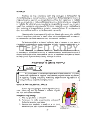 159
DEPED COPY
PANIMULA
Tinalakay sa mga nakaraang aralin ang kahulugan at kahalagahan ng
demand at supply sa pang-araw-araw na pamumuhay. Matatandaang may inverse o
magkasalungat na ugnayan ang presyo at demand. Ang dami ng demand ay mababa
kung ang presyo nito ay mataas; at tataas ang dami ng demand kung ang presyo nito
ay mababa. Sa kabilang banda, maaalalang may positibong ugnayan ang presyo at
supply. Ang pagtaas ng presyo ay nakahihimok sa mga prodyuser na magdagdag ng
dami ng supply; at ang pagbaba ng presyo ay nangangahulugan din ng pagbaba ng
dami ng produkto at serbisyo na handang gawin ng mga ito.
Kaya sa araling ito, pagsasamahin natin ang dalawang konseptong ito. Makikita
mo ang interaksiyon ng demand at supply bilang isang mahalagang salik sa pagtugon
ng pangangailangan tungo sa pagtamo ng pambansang kaunlaran.
Sa iyong pagtahak sa landas ng kaalaman, ikaw ay haharap sa mga teksto at
mapanghamong gawain na sadyang pupukaw ng iyong interes at magdudulot sa iyo
ng kaalaman.
Sa pagtatapos ng araling ito, inaasahan na ikaw ay makapagpapaliwanag
sa interaksiyon ng demand at supply at paano nalalaman ang equilibrium price at
quantity: makapagsususuri ng shortage at surplus; at makapagmumungkahi ng paraan
ng pagtugon sa mga suliraning dulot ng shortage at surplus.
ARALIN 4
INTERAKSIYON NG DEMAND AT SUPPLY
Gawain 1: PAGSUSURI NG LARAWAN
	 Bumuo ng isang pangkat na may tig-tatlong mag-
aaral. Suriin kung ano ang nakikita sa larawan. Sagutin
ang mga pamprosesong tanong:
Pamprosesong Tanong:
1.	 Ano ang ipinakikita sa larawan?
2.	 Naranasan mo na ba ang ipinapakita sa larawan?
Ibahagi ang naging karanasan.
3.	 Ilarawan ang tungkulin o papel mo at ng iyong
katransaksiyon gaya ng ipinakikita sa larawan.
ALAMIN
Ang mga gawain sa bahaging ito ay tutuklas sa iyong kaalaman tungkol sa
interaksiyon ng demand at supply at kung paanong ang interaksiyon ng demand
at supply ay nagiging batayan ng matalinong pagdedesisyon ng prodyuser at
konsyumer tungo sa pambansang kaunlaran.
Pinagkunan: www.clipsahoy.com/
webgraphics3/aw5144.htm Retrieved on:
November 21, 2014
 