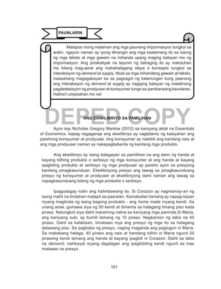 161
DEPED COPYANG EKWILIBRIYO SA PAMILIHAN
Ayon kay Nicholas Gregory Mankiw (2012) sa kaniyang aklat na Essentials
of Economics, kapag nagaganap ang ekwilibriyo ay nagtatamo ng kasiyahan ang
parehong konsyumer at prodyuser. Ang konsyumer ay nabibili ang kanilang nais at
ang mga prodyuser naman ay nakapagbebenta ng kanilang mga produkto.
	 Ang ekwilibriyo ay isang kalagayan sa pamilihan na ang dami ng handa at
kayang bilhing produkto o serbisyo ng mga konsyumer at ang handa at kayang
ipagbiling produkto at serbisyo ng mga prodyuser ay pareho ayon sa presyong
kanilang pinagkasunduan. Ekwilibriyong presyo ang tawag sa pinagkasunduang
presyo ng konsyumer at prodyuser at ekwilibriyong dami naman ang tawag sa
napagkasunduang bilang ng mga produkto o serbisyo.
Ipagpalagay natin ang halimbawang ito. Si Corazon ay nagmamay-ari ng
isang maliit na tindahan malapit sa paaralan. Kamakailan lamang ay napag-isipan
niyang magtinda ng isang bagong produkto - ang home made niyang kendi. Sa
unang araw, gumawa siya ng 50 kendi at ibinenta sa halagang limang piso kada
piraso. Nalungkot siya dahil maraming natira sa kaniyang mga paninda.Si Maria,
ang kaniyang suki, ay bumili lamang ng 10 piraso. Nagkaroon ng labis na 40
piraso. Dahil sa kalabisan, binabaan niya ang presyo ng mga ito sa halagang
dalawang piso. Sa pagbaba ng presyo, naging maganda ang pagtugon ni Maria.
Sa mababang halaga, 40 piraso ang nais at handang bilhin ni Maria ngunit 20
pirasong kendi lamang ang handa at kayang ipagbili ni Corazon. Dahil sa labis
na demand, nahikayat siyang dagdagan ang ipagbibiling kendi ngunit sa mas
mataaas na presyo.
Matapos mong malaman ang mga paunang impormasyon tungkol sa
aralin, ngayon naman ay iyong lilinangin ang mga kaalamang ito sa tulong
ng mga teksto at mga gawain na inihanda upang maging batayan mo ng
impormasyon. Ang pinakatiyak na layunin ng bahaging ito ay matutuhan
mo bilang mag-aaral ang mahahalagang ideya o konsepto tungkol sa
interaksiyon ng demand at supply. Mula sa mga inihandang gawain at teksto,
inaasahang magagabayan ka sa pagsagot ng katanungan kung paanong
ang interaksiyon ng demand at supply ay nagiging batayan ng matalinong
pagdedesisyon ng prodyuser at konsyumer tungo sa pambansang kaunlaran.
Halina’t umpisahan mo na!
PAUNLARIN
 