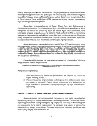 173
DEPED COPY
kulang ang mga produkto sa pamilihan sa pangangailangan ng mga mamamayan.
Walang binanggit si Coloma na ipatutupad na hakbang ang pamahalaan hinggil sa
isyu at hinihintay pa aniya ng Malacañang ang ulat ng Department of Agriculture (DA)
at Department of Trade and Industry (DTI) kaugnay sa biglang pagtaas ng presyo ng
mga nasabing pangunahing bilihin.
Samantala, pinagpapaliwanag ni Bayan Muna Rep. Neri Colmenares si
Presidential Assistant on Food Security and Agri­cultural Modernization Francis “Kiko”
Pangilinan sa mataas na presyo ng bigas sa bansa. Ayon kay Colmenares, hindi
katanggap-tanggap ang paliwanag ng National Food Authority (NFA) na normal ang
pagtaas ng dalawang piso kada kilo ng bigas dahil lean months na ngayon. Idinagdag
pa ng kongresista na wala rin dahilan para sa price increase dahil sinabi ng NFA na
napaghandaan nila ang lean months sa pamamagitan ng importasyon.
Bilang katunayan, nag-angkat umano ang NFA ng 800,000 hanggang isang
milyong me­triko tonelada ng bigas para lamang maging buffer stock ng bansa para sa
buwan ng Hulyo hanggang Setyembre. Layunin umano nito na pigilan ang anumang
pagtaas ng presyo su­balit nakakapagtakang bigla pa rin itong tumaas na tulad din ng
nangyari sa presyo ng bawang at sibuyas na tambak din ang supply subalit tumaas
din ang presyo sa merkado.
	 Paniwala ni Colmenares, na mayroong nangyayaring ‘hokus pokus’ dito kaya
ang publiko na naman ang nadadale.
Pinagkunan:http://www.philstar.com/bansa/2014/06/17/1335540/sa-presyo-ng-bigas-bawang-just-tiis-malacanang
Retrieved on: November 22, 2014
Pamprosesong Tanong:
1.	 Ano ang itinuturong dahilan ng pamahalaan sa pagtaas ng presyo ng
bigas, bawang, at luya?
2.	 Paano maiuugnay ang tumataas na halaga ng luya at bawang sa batas
ng supply at demand? Paano naman maiuugnay ang kakulangan ng
mga produkto sa pamilihan sa pangangailangan ng mga mamamayan?
Ipaliwanag.
Gawain 12: PROJECT NEWS SHARING! (PANGKATANG GAWAIN)
Sa pamamagitan ng inyong pangkat, humanap ng mga balita na naglalahad
ng mga pagbabago sa supply at demand sa iba’t ibang pamilihan. Gamitin ang resulta
ng iyong pananaliksik upang makagawa ng script para sa isang TV News Program
na nagpapakita kung paano nagkakaroon ng ugnayan ang supply at demand sa
pagtatakda ng presyo sa pamilihan. Gumawa ng props na maaaring gamitin sa pag-
uulat upang maging makatotohanan ito.
 