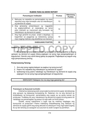 174
DEPED COPY
RUBRIK PARA SA NEWS REPORT
Pamantayan/ Indikador Puntos
Nakuhang
Puntos
A.	 Mahusay na naipakita sa pamamagitan ng news
reporting ang mga konsepto ukol sa interaksiyon
ng demand at supply.
10
B.	 Ang ginawang presentasyon ay nagpakita
ng pagkamalikhain at naaangkop sa tema
para maihatid sa manonood ang konsepto ng
interaksiyon ng demand at supply.
10
C.	 Ang mga ginamit na props, script o dayalogo, o
kagamitan sa pagganap ay nakatulong upang
mas maging malinaw ang ekwilibriyo sa manood.
10
KABUUANG PUNTOS 30
Gawain 13: REFLEC-TO-JOURNAL!
Batay sa iyong karanasan, sumulat ng isang journal na nagpapakita sa naging
ugnayan ng demand at supply bilang pagtugon sa iyong mga pangangailangan at
kagustuhan. Gamitin ang rubrik bilang gabay sa pagsulat. Pagkatapos ay sagutin ang
mga pamprosesong tanong.
Pamprosesong Tanong:
1.	 Ano ang iyong naging batayan sa pagbuo ng iyong journal?
2.	 Paano mo naipakita ang interaksiyon ng demand at supply?
3.	 Ipaliwanag kung paano nababago ng interaksiyon ng demand at supply ang
pagtugon mo sa iyong mga pangangailangan at kagustuhan.
MAHUSAY! Natapos mo na ang mga gawaing ito!
Transisyon sa Susunod na Aralin
Inilahad sa nakaraang aralin ang tungkol sa demand at supply. Ipinaliwanag
ang ugnayan ng dalawang konseptong ito. Nalaman mo na ang demand ay
kinakatawan ng konsyumer, samantalang ang supply ay sa panig naman ng
prodyuser. Tinalakay din ang interaksiyon ng demand at supply at kung paano ito
nababago sa pamamagitan ng presyo at mga salik na hindi presyo.
Subalit, anong mekanismo o lugar nga ba maaring magtagpo ang
konsyumer at prodyuser? Paano mabisang maipaliliwanag ang relasyon ng
demand at supply gamit ang isang aktuwal na sitwasyon? Ang mga katanungang
ito ay ilan lamang sa sasagutin sa susunod na aralin tungkol sa pamilihan.
 