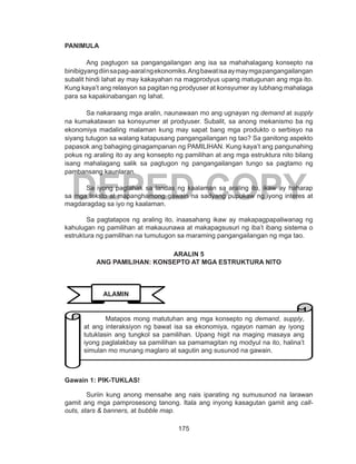 175
DEPED COPY
PANIMULA
Ang pagtugon sa pangangailangan ang isa sa mahahalagang konsepto na
binibigyangdiinsapag-aaralngekonomiks.Angbawatisaaymaymgapangangailangan
subalit hindi lahat ay may kakayahan na magprodyus upang matugunan ang mga ito.
Kung kaya’t ang relasyon sa pagitan ng prodyuser at konsyumer ay lubhang mahalaga
para sa kapakinabangan ng lahat.
Sa nakaraang mga aralin, naunawaan mo ang ugnayan ng demand at supply
na kumakatawan sa konsyumer at prodyuser. Subalit, sa anong mekanismo ba ng
ekonomiya madaling malaman kung may sapat bang mga produkto o serbisyo na
siyang tutugon sa walang katapusang pangangailangan ng tao? Sa ganitong aspekto
papasok ang bahaging ginagampanan ng PAMILIHAN. Kung kaya’t ang pangunahing
pokus ng araling ito ay ang konsepto ng pamilihan at ang mga estruktura nito bilang
isang mahalagang salik sa pagtugon ng pangangailangan tungo sa pagtamo ng
pambansang kaunlaran.
	 Sa iyong pagtahak sa landas ng kaalaman sa araling ito, ikaw ay haharap
sa mga teksto at mapanghamong gawain na sadyang pupukaw ng iyong interes at
magdaragdag sa iyo ng kaalaman.
	 Sa pagtatapos ng araling ito, inaasahang ikaw ay makapagpapaliwanag ng
kahulugan ng pamilihan at makauunawa at makapagsusuri ng iba’t ibang sistema o
estruktura ng pamilihan na tumutugon sa maraming pangangailangan ng mga tao.
ARALIN 5
ANG PAMILIHAN: KONSEPTO AT MGA ESTRUKTURA NITO
Gawain 1: PIK-TUKLAS!
Suriin kung anong mensahe ang nais iparating ng sumusunod na larawan
gamit ang mga pamprosesong tanong. Itala ang inyong kasagutan gamit ang call-
outs, stars & banners, at bubble map.
ALAMIN
Matapos mong matutuhan ang mga konsepto ng demand, supply,
at ang interaksiyon ng bawat isa sa ekonomiya, ngayon naman ay iyong
tutuklasin ang tungkol sa pamilihan. Upang higit na maging masaya ang
iyong paglalakbay sa pamilihan sa pamamagitan ng modyul na ito, halina’t
simulan mo munang maglaro at sagutin ang susunod na gawain.
 