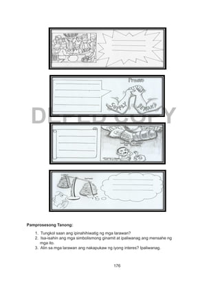 176
DEPED COPY
Pamprosesong Tanong:
1. Tungkol saan ang ipinahihiwatig ng mga larawan?
2. Isa-isahin ang mga simbolismong ginamit at ipaliwanag ang mensahe ng
mga ito.
3. Alin sa mga larawan ang nakapukaw ng iyong interes? Ipaliwanag.
 