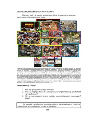 177
DEPED COPY
Gawain 2: PICTURE PERFECT: PIC-COLLAGE
	 Unawain, suriin, at sagutin ang sumusunod na larawan gamit ang mga
pamprosesong tanong na nasa ibaba.
Pinagkunan: http://kickerdaily.com/bir-fishermen-farmers-sari-sari-stores-tricycle-drivers-should-pay-taxes/; Retrieved on: November
7, 2014 http://moneygizmo.net/free-stock-market-game/; Terieved on: November 7, 2014 http://grocerystoresnearme.blogspot.com/;
Retrieved on: November 7, 2014 http://importfood.com/recipes/thaiicecream.html; Retrieved on: November 7, 2014 http://www.
remate.ph/wp-content/uploads/2014/02/bigas-presyo.jpg ; Retrieved on: November 7, 2014 http://www.remate.ph/2012/11/presyo-
ng-karne-ng-sa-mm-tumaas; Retrieved on: November 7, 2014 http://www.remate.ph/category/business/page/217/; Retrieved on:
November 7, 2014 http://i3.ytimg.com/vi/Kx1EZvKRSkI/0.jpg https://www.google.com.ph/search?hl=en&q=muslim+market&tbm=isc
h&ei=VcndU6rMEdaXuATu-4G4Dw#facrc=_&imgdii=_&imgrc=Jh0qx9FRZja6vM%253A%3B33VRrwU269ZhOM%3Bhttp%253A%2
52F%252Fwodumedia.com%252Fwp-content%252Fuploads%252F2012%252F11%252FMuslims-shop-for-Iftar-the-sunset-dinner-
that-breaks-the-fast-at-Chalk-Bazaar-the-traditional-Iftar-market-in-Dhaka-Bangladesh-on-Sunday-Aug.-23-2009.-AP-PhotoPavel-
Rahman-960x627.jpg%3Bhttp%253A%252F%252Fwodumedia.com%252Framadan-2009%252Fa-muslim-man-sits-before-breaking-
his-fast-on-the-second-day-of-the-holy-month-of-ramadan-at-a-mosque-in-agartala-capital-of-indias-northeastern-state-of-tripura-
on-august-24-2009-reutersjayant%252F%3B960%3B627 Retrieved on: November 7, 2014 http://thinkrichbefree.com/wp-content/
uploads/2013/04/online-shopping-sites.jpg Retrieved on: November 7, 2014
Pamprosesong Tanong:
1.	 Ano ang ipinapakita ng mga larawan?
2.	 Ano ang naging batayan mo upang matukoy ang konseptong ipinahahatid
ng mga larawan?
3.	 Alin sa mga larawang ito ang madalas kang nagkakaroon ng ugnayan?
Bakit?
Sa susunod na bahagi ay sasagutan mo ang isang tsart upang inisyal na
masukat ang iyong nalalaman tungkol sa pamilihan.
 