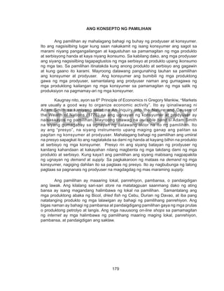 179
DEPED COPY
ANG KONSEPTO NG PAMILIHAN
Ang pamilihan ay mahalagang bahagi ng buhay ng prodyuser at konsyumer.
Ito ang nagsisilbing lugar kung saan nakakamit ng isang konsyumer ang sagot sa
marami niyang pangangailangan at kagustuhan sa pamamagitan ng mga produkto
at serbisyong handa at kaya niyang ikonsumo. Sa kabilang dako, ang mga prodyuser
ang siyang nagsisilbing tagapagtustos ng mga serbisyo at produkto upang ikonsumo
ng mga tao. Sa pamilihan itinatakda kung anong produkto at serbisyo ang gagawin
at kung gaano ito karami. Mayroong dalawang pangunahing tauhan sa pamilihan
ang konsyumer at prodyuser. Ang konsyumer ang bumibili ng mga produktong
gawa ng mga prodyuser, samantalang ang prodyuser naman ang gumagawa ng
mga produktong kailangan ng mga konsyumer sa pamamagitan ng mga salik ng
produksiyon na pagmamay-ari ng mga konsyumer.
Kaugnay nito, ayon sa 6th
Principle of Economics ni Gregory Mankiw, “Markets
are usually a good way to organize economic activity”. Ito ay ipinaliwanag ni
Adam Smith sa kaniyang aklat na An Inquiry into the Nature and Causes of
the Wealth of Nations (1776) na ang ugnayan ng konsyumer at prodyuser ay
naisasaayos ng pamilihan. Mayroong tinawag na invisible hand si Adam Smith
na siyang gumagabay sa ugnayan ng dalawang aktor na ito ng pamilihan. Ito
ay ang “presyo”, na siyang instrumento upang maging ganap ang palitan sa
pagitan ng konsyumer at prodyuser. Mahalagang bahagi ng pamilihan ang umiiral
na presyo sapagkat ito ang nagtatakda sa dami ng handa at kayang bilhin na produkto
at serbisyo ng mga konsyumer. Presyo rin ang siyang batayan ng prodyuser ng
kanilang kahandaan at kakayahan nilang magbenta ng mga takdang dami ng mga
produkto at serbisyo. Kung kaya’t ang pamilihan ang siyang mabisang nagpapakita
ng ugnayan ng demand at supply. Sa pagkakaroon ng mataas na demand ng mga
konsyumer, nagiging dahilan ito sa pagtaas ng presyo. Ito ay nagbubunga ng lalong
pagtaas sa pagnanais ng prodyuser na magdagdag ng mas maraming supply.
Ang pamilihan ay maaaring lokal, panrehiyon, pambansa, o pandaigdigan
ang lawak. Ang kilalang sari-sari store na matatagpuan saanmang dako ng ating
bansa ay isang magandang halimbawa ng lokal na pamilihan. Samantalang ang
mga produktong abaka ng Bicol, dried fish ng Cebu, Durian ng Davao, at iba pang
natatanging produkto ng mga lalawigan ay bahagi ng pamilihang panrehiyon. Ang
bigas naman ay bahagi ng pambansa at pandaigdigang pamilihan gaya ng mga prutas
o produktong petrolyo at langis. Ang mga nauusong on-line shops sa pamamagitan
ng internet ay mga halimbawa ng pamilihang maaring maging lokal, panrehiyon,
pambansa, at pandaigdigan ang saklaw.
 