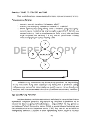 180
DEPED COPY
Gawain 4: WORD TO CONCEPT MAPPING
Mula sa tekstong iyong nabasa ay sagutin mo ang mga pamprosesong tanong.
Pamprosesong Tanong:
1.	 Ano-ano ang nais iparating o ipahayag ng teksto?
2.	 Ano ang mahahalagang konsepto na nakapaloob sa teksto?
3.	 Pumili ng limang mga pangunahing salita sa teksto na iyong pag-uugnay-
ugnayin upang maipaliwanag ang konsepto ng pamilihan? Gamitin ang
concept mapping chart na matatagpuan sa ibaba upang itala ang iyong
mga kasagutan para sa bilang 3 at ang text box para naman sa iyong
mabubuong ugnayan ng mga napiling salita.
Mga Estruktura ng Pamilihan
	 Ang estruktura ng pamilihan ay tumutukoy sa balangkas na umiiral sa sistema
ng merkado kung saan ipinapakita ang ugnayan ng konsyumer at prodyuser. Ito ay
nahahati sa dalawang pangunahing balangkas----ang pamilihan na may ganap na
kompetisyon (Perfectly Competitive Market (PCM)) at ang pamilihang hindi ganap ang
kompetisyon (Imperfectly Competitive Market (ICM)). Ang mga ito ay teoretikal na
balangkas ng pamilihan. Ang dami at lawak ng kontrol ng market players o ang mga
	 Matapos mong maunawaan ang konsepto ng pamilihan na nagsasabing
ito ang mekanismo kung saan nagtatagpo ang konsyumer at prodyuser upang
matugunan ang demand sa pamamagitan ng supply, ngayon naman ihanda mo
ang iyong sarili upang maunawaan at suriin ang iba’t ibang estruktura ng pamilihan.
________________________________________
PAMILIHAN
 