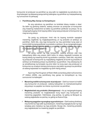 181
DEPED COPY
konsyumer at prodyuser sa pamilihan ay ang salik na nagtatakda ng estruktura nito.
Ang katangian ng dalawang pangunahing balangkas ng pamilihan ay maipapaliwanag
ng sumusunod na pahayag:
•	 Pamilihang May Ganap na Kompetisyon
Ito ang estruktura ng pamilihan na kinikilala bilang modelo o ideal.
Sa ilalim ng ganitong sistema, walang sinoman sa prodyuser at konsyumer
ang maaaring makakontrol sa takbo ng pamilihan partikular sa presyo. Ito ay
nangangahulugang hindi kayang idikta nang isang prodyuser at konsyumer ng
mag-isa ang presyo.
Sa panig ng prodyuser, hindi nila ito kayang kontrolin sapagkat
maraming nagtitinda ng magkakaparehong uri ng produkto at serbisyo sa
pamilihan. Dahil dito, ang mga konsyumer ay may pamimilian kung saan at
kanino bibili ng isang partikular na produkto o serbisyo. Ito ay nangangahulugan
ng balangkas na lubhang napakaliit ng prodyuser kumpara sa kabuuang bilang
ng mga prodyuser sa pamilihan.
Sa panig naman ng mga konsyumer, walang sinoman ang may
kakayahang idikta ang presyo dahil lubha rin silang napakaliit kumpara sa
buong bilang ng maaaring bumili ng produkto o serbisyo. Dahil dito, ang lahat
ng prodyuser at konsyumer ay mapipilitang magbenta at bumili ng produkto at
serbisyo sa itinakdang presyo ng ekwilibriyo ng pamilihan. Ang sitwasyong ito
ay ipinaliliwanag ng konsepto ng price taker na kung saan ang prodyuser at
konsyumer ay umaayon lamang sa kung ano ang takbo ng presyo sa pamilihan
at walang kapasidad na magtakda ng sarili nilang presyo.
Ayon kay Paul Krugman at Robin Wells sa kanilang aklat na Economics
2nd
Edition (2009), ang pamilihang may ganap na kompetisyon ay may
sumusunod na katangian:
	 Maraming maliliit na konsyumer at prodyuser – Dahil sa marami at maliliit
ang konsyumer at prodyuser, walang kakayahan na maimpluwensiyahan
ang presyo na papabor sa interes ng sinoman sa pamilihan.
	 Magkakatulad ang produkto (Homogenous) – Ito ay nangangahulugang
maraming produkto na magkakatulad kung kaya’t ang konsyumer ay
maraming pagpipilian. Halimbawa, ang pechay, na galing sa Benguet ay
walang pagkakaiba sa pechay na galing sa Nueva Ecija.
	 Malayang paggalaw ng sangkap ng produksiyon – Dahil walang direktang
may kontrol sa mga salik ng produksiyon, maraming mapagkukunan ng mga
sangkap para makabuo ng mga produkto. Bunga nito, maraming produkto
ang nagkakatulad na maaaring ipagbili sa pamilihan.
 