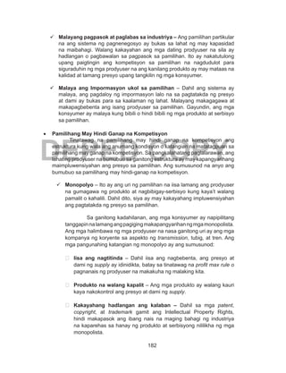 182
DEPED COPY
	 Malayang pagpasok at paglabas sa industriya – Ang pamilihan partikular
na ang sistema ng pagnenegosyo ay bukas sa lahat ng may kapasidad
na maibahagi. Walang kakayahan ang mga dating prodyuser na sila ay
hadlangan o pagbawalan sa pagpasok sa pamilihan. Ito ay nakatutulong
upang paigtingin ang kompetisyon sa pamilihan na nagdudulot para
siguraduhin ng mga prodyuser na ang kanilang produkto ay may mataas na
kalidad at tamang presyo upang tangkilin ng mga konsyumer.
	 Malaya ang Impormasyon ukol sa pamilihan – Dahil ang sistema ay
malaya, ang pagdaloy ng impormasyon lalo na sa pagtatakda ng presyo
at dami ay bukas para sa kaalaman ng lahat. Malayang makagagawa at
makapagbebenta ang isang prodyuser sa pamilihan. Gayundin, ang mga
konsyumer ay malaya kung bibili o hindi bibili ng mga produkto at serbisyo
sa pamilihan.
•	 Pamilihang May Hindi Ganap na Kompetisyon
Tinatawag na pamilihang may hindi ganap na kompetisyon ang
estruktura kung wala ang anumang kondisyon o katangian na matatagpuan sa
pamilihang may ganap na kompetisyon. Sa pangkalahatang paglalarawan, ang
lahat ng prodyuser na bumubuo sa ganitong estruktura ay may kapangyarihang
maimpluwensiyahan ang presyo sa pamilihan. Ang sumusunod na anyo ang
bumubuo sa pamilihang may hindi-ganap na kompetisyon.
	Monopolyo – Ito ay ang uri ng pamilihan na iisa lamang ang prodyuser
na gumagawa ng produkto at nagbibigay-serbisyo kung kaya’t walang
pamalit o kahalili. Dahil dito, siya ay may kakayahang impluwensiyahan
ang pagtatakda ng presyo sa pamilihan.
Sa ganitong kadahilanan, ang mga konsyumer ay napipilitang
tanggapinnalamangangpagigingmakapangyarihanngmgamonopolista.
Ang mga halimbawa ng mga prodyuser na nasa ganitong uri ay ang mga
kompanya ng koryente sa aspekto ng transmission, tubig, at tren. Ang
mga pangunahing katangian ng monopolyo ay ang sumusunod:
	 Iisa ang nagtitinda – Dahil iisa ang nagbebenta, ang presyo at
dami ng supply ay idinidikta, batay sa tinatawag na profit max rule o
pagnanais ng prodyuser na makakuha ng malaking kita.
	
	 Produkto na walang kapalit – Ang mga produkto ay walang kauri
kaya nakokontrol ang presyo at dami ng supply.
	
	 Kakayahang hadlangan ang kalaban – Dahil sa mga patent,
copyright, at trademark gamit ang Intellectual Property Rights,
hindi makapasok ang ibang nais na maging bahagi ng industriya
na kaparehas sa hanay ng produkto at serbisyong nililikha ng mga
monopolista.
 
