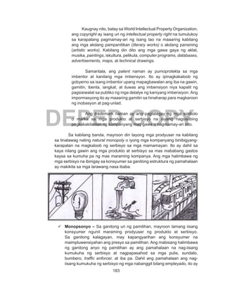 183
DEPED COPY
		 Kaugnay nito, batay sa World Intellectual Property Organization,
ang copyright ay isang uri ng intellectual property right na tumutukoy
sa karapatang pagmamay-ari ng isang tao na maaaring kabilang
ang mga akdang pampanitikan (literary works) o akdang pansining
(artistic works). Kabilang din dito ang mga gawa gaya ng aklat,
musika, paintings, iskultura, pelikula, computer programs, databases,
advertisements, maps, at technical drawings.
Samantala, ang patent naman ay pumoprotekta sa mga
imbentor at kanilang mga imbensyon. Ito ay ipinagkakaloob ng
gobyerno sa isang imbentor upang mapagbawalan ang iba na gawin,
gamitin, ibenta, iangkat, at iluwas ang imbensiyon niya kapalit ng
pagsisiwalat sa publiko ng mga detalye ng kaniyang imbensiyon. Ang
impormasyong ito ay maaaring gamitin sa hinaharap para magkaroon
ng inobasyon at pag-unlad.
Ang trademark naman ay ang paglalagay ng mga simbolo
o marka sa mga produkto at serbisyo na siyang nagsisilbing
pagkakakilanlan ng kompanyang may gawa o nagmamay-ari nito.
Sa kabilang banda, mayroon din tayong mga prodyuser na kabilang
sa tinatawag nating natural monopoly o iyong mga kompanyang binibigyang-
karapatan na magkaloob ng serbisyo sa mga mamamayan. Ito ay dahil sa
kaya nilang gawin ang mga produkto at serbisyo sa mas mababang gastos
kaysa sa kumuha pa ng mas maraming kompanya. Ang mga halimbawa ng
mga serbisyo na ibinigay sa konsyumer sa ganitong estruktura ng pamahalaan
ay makikita sa mga larawang nasa ibaba.
	Monopsonyo – Sa ganitong uri ng pamilihan, mayroon lamang iisang
konsyumer ngunit maraming prodyuser ng produkto at serbisyo.
Sa ganitong kalagayan, may kapangyarihan ang konsyumer na
maimpluwensiyahan ang presyo sa pamilihan. Ang mabisang halimbawa
ng ganitong anyo ng pamilihan ay ang pamahalaan na nag-iisang
kumukuha ng serbisyo at nagpapasahod sa mga pulis, sundalo,
bumbero, traffic enforcer, at iba pa. Dahil ang pamahalaan ang nag-
iisang kumukuha ng serbisyo ng mga nabanggit bilang empleyado, ito ay
 