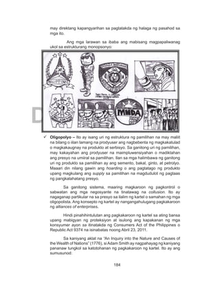 184
DEPED COPY
may direktang kapangyarihan sa pagtatakda ng halaga ng pasahod sa
mga ito.
			 Ang mga larawan sa ibaba ang mabisang magpapaliwanag
ukol sa estrukturang monopsonyo:
	Oligopolyo – Ito ay isang uri ng estruktura ng pamilihan na may maliit
na bilang o iilan lamang na prodyuser ang nagbebenta ng magkakatulad
o magkakaugnay na produkto at serbisyo. Sa ganitong uri ng pamilihan,
may kakayahan ang prodyuser na maimpluwensiyahan o madiktahan
ang presyo na umiiral sa pamilihan. Ilan sa mga halimbawa ng ganitong
uri ng produkto sa pamilihan ay ang semento, bakal, ginto, at petrolyo.
Maaari din nilang gawin ang hoarding o ang pagtatago ng produkto
upang magkulang ang supply sa pamilihan na magdudulot ng pagtaas
ng pangkalahatang presyo.
Sa ganitong sistema, maaring magkaroon ng pagkontrol o
sabwatan ang mga negosyante na tinatawag na collusion. Ito ay
nagaganap partikular na sa presyo sa ilalim ng kartel o samahan ng mga
oligopolista. Ang konsepto ng kartel ay nangangahulugang pagkakaroon
ng alliances of enterprises.
Hindi pinahihintulutan ang pagkakaroon ng kartel sa ating bansa
upang mabigyan ng proteksiyon at isulong ang kapakanan ng mga
konsyumer ayon sa itinatakda ng Consumers Act of the Philippines o
Republic Act 9374 na isinabatas noong Abril 23, 2011.
Sa kaniyang aklat na “An Inquiry into the Nature and Causes of
the Wealth of Nations” (1776), siAdam Smith ay nagpahayag ng kaniyang
pananaw tungkol sa katotohanan ng pagkakaroon ng kartel. Ito ay ang
sumusunod:
 