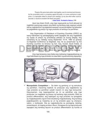 185
DEPED COPY
“People of the same trade seldom meet together, even for merriment and diversion,
but the conversation ends in a conspiracy against the public, or in some contrivance to raise
prices. It is impossible indeed to prevent such meetings, by any law which either could be
executed, or would be consistent with liberty and justice.”
—Adam Smith, The Wealth of Nations, 1776
Ayon kay Adam Smith, ang mga negosyante ay hindi aktuwal na
nagkikita upang pag-usapan ang takbo ng kanilang mga negosyo subalit
sila ay nagkakaroon ng pagkakaunawaaan sa pamamagitan ng sabwatan
sa pagtatakda ng presyo ng mga produkto at serbisyo sa pamilihan.
Ang Organization of Petroleum of Exporting Countries (OPEC) ay
isang halimbawa ng pandaigdigang kartel sapagkat sila ang nagtatakda
ng supply at presyo ng produktong petrolyo sa buong daigdig. Ang
samahang ito ay naitatag noong September 10-14, 1960 sa ginanap
na Baghdad Conference sa Baghdad, Iraq. Ito ay pinasimulan ng five
founding countries na binubuo ng Iran, Iraq, Kuwait, Saudi Arabia, at
Venezuela. Sa kasalukuyan, mayroon itong kabuuang 12 bansang kasapi
na kinabibilangan ng Algeria, Angola, Ecuador, Libya, Nigeria, Qatar, at
United Arab Emirates (UAE), bukod sa unang limang bansang nagtatag.
Ang mga larawang nasa ibaba ang mabisang magpapaliwanag ng
mga halimbawa ng mga produkto na nasa ilalim ng estrukturang oligopolyo.
	Monopolistic Competition – Sa ilalim ng ganitong uri ng estruktura
ng pamilihan, maraming kalahok na prodyuser ang nagbebenta ng
mga produkto sa pamilihan subalit marami rin ang mga konsyumer.
Gayunpaman, may kapangyarihan pa rin sa pamilihan ang mga
prodyuser na magtakda ng presyo ng kanilang mga produkto. Dahil sa
product differentiation, ang katangian ng mga produkto na ipinagbibili
ay magkakapareho ngunit hindi eksaktong magkakahawig. Ang kanilang
pagkakapareho ay maaaring sa uri ng produkto gaya ng shampoo,
sabon, o toothpaste. Sila ay nagkakaiba-iba sa packaging, labeling,
presentasyon, at maging sa lasa o flavor. Ginagawa ito ng mga prodyuser
sapagkat ang kanilang layunin sa product differentiation ay kumita at
 