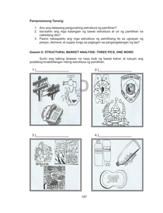 187
DEPED COPY
Pamprosesong Tanong:
1.	 Ano ang dalawang pangunahing estruktura ng pamilihan?
2.	 Isa-isahin ang mga katangian ng bawat estruktura at uri ng pamilihan na
nabibilang dito?
3.	 Paano nakaapekto ang mga estruktura ng pamilihang ito sa ugnayan ng
presyo, demand, at supply tungo sa pagtugon sa pangangailangan ng tao?
Gawain 6: STRUCTURAL MARKET ANALYSIS: THREE PICS, ONE WORD
	 Suriin ang tatlong larawan na nasa loob ng bawat kahon at tukuyin ang
posibleng kinabibilangan nitong estruktura ng pamilihan.
	 	
								
				
				
1.)__________________ 2.)__________________
3.)__________________ 4.)__________________
 