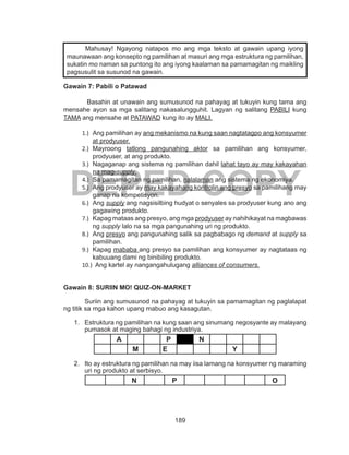 189
DEPED COPY
Gawain 7: Pabili o Patawad
Basahin at unawain ang sumusunod na pahayag at tukuyin kung tama ang
mensahe ayon sa mga salitang nakasalungguhit. Lagyan ng salitang PABILI kung
TAMA ang mensahe at PATAWAD kung ito ay MALI.
1.)	 Ang pamilihan ay ang mekanismo na kung saan nagtatagpo ang konsyumer
at prodyuser.
2.)	 Mayroong tatlong pangunahing aktor sa pamilihan ang konsyumer,
prodyuser, at ang produkto.
3.)	 Nagaganap ang sistema ng pamilihan dahil lahat tayo ay may kakayahan
na mag-supply.
4.)	 Sa pamamagitan ng pamilihan, nalalaman ang sistema ng ekonomiya.
5.)	 Ang prodyuser ay may kakayahang kontrolin ang presyo sa pamilihang may
ganap na kompetisyon.
6.)	 Ang supply ang nagsisilbing hudyat o senyales sa prodyuser kung ano ang
gagawing produkto.
7.)	 Kapag mataas ang presyo, ang mga prodyuser ay nahihikayat na magbawas
ng supply lalo na sa mga pangunahing uri ng produkto.
8.)	 Ang presyo ang pangunahing salik sa pagbabago ng demand at supply sa
pamilihan.
9.)	 Kapag mababa ang presyo sa pamilihan ang konsyumer ay nagtataas ng
kabuuang dami ng binibiling produkto.
10.)	 Ang kartel ay nangangahulugang alliances of consumers.
Gawain 8: SURIIN MO! QUIZ-ON-MARKET
Suriin ang sumusunod na pahayag at tukuyin sa pamamagitan ng paglalapat
ng titik sa mga kahon upang mabuo ang kasagutan.
1.	 Estruktura ng pamilihan na kung saan ang sinumang negosyante ay malayang
pumasok at maging bahagi ng industriya.
A P N
M E Y
2.	 Ito ay estruktura ng pamilihan na may iisa lamang na konsyumer ng maraming
uri ng produkto at serbisyo.
N P O
	 Mahusay! Ngayong natapos mo ang mga teksto at gawain upang iyong
maunawaan ang konsepto ng pamilihan at masuri ang mga estruktura ng pamilihan,
sukatin mo naman sa puntong ito ang iyong kaalaman sa pamamagitan ng maikling
pagsusulit sa susunod na gawain.
 