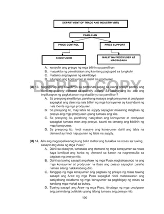 109
DEPED COPY
A.	 kontrolin ang presyo ng mga bilihin sa pamilihan
B.	 maipakita ng pamahalaan ang kanilang pagtupad sa tungkulin
C.	 matamo ang layunin ng ekwilibriyo
D.	 tulungan ang konsyumer at maliit na prodyuser
(U) 13. Nagaganap ang ekwilibriyo sa pamilihan kapag sa iisang presyo pantay ang
dami ng quantity demand sa quantity supply. Sa kalagayang ito, ano ang
implikasyon ng pagkakaroon ng ekwilibriyo sa pamilihan?
A.	 Sa presyong ekwilibriyo, parehong masaya ang konsyumer at prodyuser
sapagkat ang dami ng nais bilhin ng mga konsyumer ay kasindami ng
nais ibenta ng mga prodyuser.
B.	 Sa presyong ito, may labis na supply sapagkat maaaring magtaas ng
presyo ang mga prodyuser upang tumaas ang kita.
C.	 Sa presyong ito, parehong nasiyahan ang konsyumer at prodyuser
sapagkat tumaas man ang presyo, kaunti na lamang ang bibilhin ng
mga konsyumer.
D.	 Sa presyong ito, hindi masaya ang konsyumer dahil ang labis na
demand ay hindi napupunan ng labis na supply.
(U) 14. Alin ang nagpapaliwanag kung bakit mahal ang bulaklak na rosas sa tuwing
sasapit ang Araw ng mga Puso?
A.	 Dahil sa okasyon, tumataas ang demand ng mga konsyumer sa rosas
kaya lumilipat ang kurba ng demand sa kanan na nagreresulta sa
pagtaas ng presyo nito.
B.	 Dahil sa tuwing sasapit ang Araw ng mga Puso, nagkakasundo na ang
mga konsyumer at prodyuser na itaas ang presyo sapagkat pareho
naman silang nakikinabang dito.
C.	 Tanggap ng mga konsyumer ang pagtaas ng presyo ng rosas tuwing
sasapit ang Araw ng mga Puso sapagkat hindi matatawaran ang
kasiyahang natatamo ng mga konsyumer sa pagbibigay ng rosas sa
kanilang mga mahal sa buhay.
D.	 Tuwing sasapit ang Araw ng mga Puso, itinatago ng mga prodyuser
ang panindang bulaklak upang lalong tumaas ang presyo nito.
DEPARTMENT OF TRADE AND INDUSTRY (DTI)
PRICE CONTROL PRICE SUPPORT
PAMILIHAN
KONSYUMER MALIIT NA PRODYUSER AT
MAGSASAKA
 