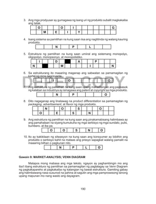 190
DEPED COPY
3.	 Ang mga prodyuser ay gumagawa ng isang uri ng produkto subalit magkakaiba
ang tatak.
O O I G
M E I Y
4.	 Isang sistema sa pamilihan na kung saan iisa ang nagtitinda ng walang kauring
produkto.
N P L
5.	 Estruktura ng pamilihan na kung saan umiiral ang sistemang monopolyo,
oligopolyo, monopsonyo, at monopolistiko.
I D A P
N M I N
6.	 Sa estrukturang ito maaaring maganap ang sabwatan sa pamamagitan ng
kartel ng mga negosyante.
I O O
7.	 Ang estruktura ng pamilihan na kung saan upang mahadlangan ang pagpasok
ng kalaban sa industriya ay isinagawa ang patent at copyright sa mga produkto.
N P O
8.	 Dito nagaganap ang tinatawag na product differentiation sa pamamagitan ng
packaging, advertisement, at flavor ng mga produkto.
N O S O
O E S N
9.	 Ang estruktura ng pamilihan na kung saan ang pinakamabisang halimbawa ay
ang pamahalaan na siyang kumukuha ng mga serbisyo ng mga sundalo, pulis,
bumbero, at iba pa.
O O S N O
10.	Ito ay kakikitaan ng sitwasyon na kung saan ang konsyumer ay bibilhin ang
produkto o serbisyo kahit na mataas ang presyo sapagkat walang pamalit na
maaaring bilhan o pagkunan nito.
N P L O
Gawain 9: MARKET-ANALYSIS; VENN DIAGRAM
Matapos mong mabasa ang mga teksto, ngayon ay paghambingin mo ang
iba’t ibang estruktura ng pamilihan sa pamamagitan ng paglalagay sa Venn Diagram
ng pagkakapareho at pagkakaiba ng katangian ng bawat estruktura. Gamiting gabay
ang halimbawang nasa susunod na pahina at sagutin ang mga pamprosesong tanong
upang mapunan mo nang wasto ang dayagram.
 