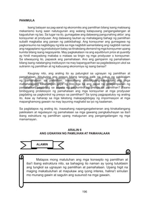 196
DEPED COPY
PANIMULA
Isang batayan sa pag-aaral ng ekonomiks ang pamilihan bilang isang mabisang
mekanismo kung saan natutugunan ang walang katapusang pangangailangan at
kagustuhan ng tao. Sa lugar na ito, gumagalaw ang dalawang pangunahing aktor: ang
konsyumer at prodyuser. Ang dalawang tauhan ay mahalagang bahagi ng pamilihan
subalit magkaiba ang paraan ng pakikibahagi. Ang konsyumer ang gumagawa ng
pagkonsumo na nagbibigay ng kita sa mga nagbibili samantalang ang nagbibili naman
ang nagpaplano ng produksiyon batay sa itinakdang demand ng mga konsyumer upang
kumita bilang isang negosyante. May pagkakataon na ang equilibrium price at quantity
ay hindi masyadong mababa o mataas sa tingin ng mga prodyuser o konsyumer.
Sa sitwasyong ito, papasok ang pamahalaan. Ano ang gampanin ng pamahalaan
bilang isang natatanging institusyon na may kapangyarihan sa pagdedesisyon ukol sa
suliranin ng pamilihan at ng kabuuang ekonomiya ng isang bansa?
Kaugnay nito, ang araling ito ay patungkol sa ugnayan ng pamilihan at
pamahalaan. Itinuturing ang presyo bilang tanging salik na pokus ng pakikialam
ng pamahalaan sa pamilihan. Inaasahang mabibigyang-kasagutan ang mga
mahahalagang katanungan gaya ng Ano nga ba ang papel na ginagampanan ng
pamahalaan pagdating sa aspeto ng pagkontrol ng presyo sa pamilihan? Paano
binibigyang proteksiyon ng pamahalaan ang mga konsyumer at mga prodyuser
pagdating sa pagkontrol ng presyo sa pamilihan? Sa iyong pagpapatuloy ng araling
ito, ikaw ay haharap sa mga tekstong makapagbibigay ng impormasyon at mga
mapanghamong gawain na may layuning maghatid sa iyo ng kaalaman.
Sa pagtatapos ng araling ito, inaasahang napangangatwiranan ang kinakailangang
pakikialam at regulasyon ng pamahalaan sa mga gawaing pangkabuhayan sa iba’t
ibang estruktura ng pamilihan upang matugunan ang pangangailangan ng mga
mamamayan.
ARALIN 6
ANG UGNAYAN NG PAMILIHAN AT PAMAHALAAN
Matapos mong matutuhan ang mga konsepto ng pamilihan at
iba’t ibang estruktura nito, sa bahaging ito naman ay iyong tutuklasin
ang tungkol sa ugnayan ng pamilihan at pamahalaan. Upang higit na
maging makabuluhan at mapukaw ang iyong interes, halina’t simulan
mo munang gawin at sagutin ang susunod na mga gawain.
PAUNLARINALAMIN
 