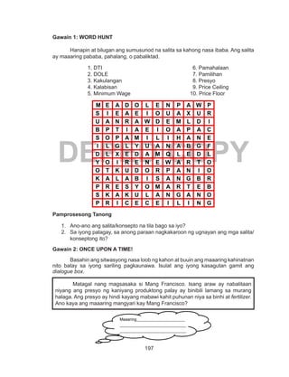 197
DEPED COPY
Gawain 1: WORD HUNT
	 Hanapin at bilugan ang sumusunod na salita sa kahong nasa ibaba. Ang salita
ay maaaring pababa, pahalang, o pabaliktad.
1. DTI						6. Pamahalaan
2. DOLE					7. Pamilihan
3. Kakulangan					8. Presyo
4. Kalabisan					9. Price Ceiling
5. Minimum Wage			 10. Price Floor
M E A D O L E N P A W P
S I E A E I O U A X U R
U A N R A W D E M L D I
B P T I A E I O A P A C
S O P A M I L I H A N E
I L G L Y U A N A B G F
D L X E D A M Q L E D L
Y O I R E N E W A R T O
O T K U D O R P A N I O
K A L A B I S A N G B R
P R E S Y O M A R T E B
S K A K U L A N G A N O
P R I C E C E I L I N G
Pamprosesong Tanong
1.	 Ano-ano ang salita/konsepto na tila bago sa iyo?
2.	 Sa iyong palagay, sa anong paraan nagkakaroon ng ugnayan ang mga salita/
konseptong ito?
Gawain 2: ONCE UPON A TIME!
Basahin ang sitwasyong nasa loob ng kahon at buuin ang maaaring kahinatnan
nito batay sa iyong sariling pagkaunawa. Isulat ang iyong kasagutan gamit ang
dialogue box.
Matagal nang magsasaka si Mang Francisco. Isang araw ay nabalitaan
niyang ang presyo ng kaniyang produktong palay ay binibili lamang sa murang
halaga. Ang presyo ay hindi kayang mabawi kahit puhunan niya sa binhi at fertilizer.
Ano kaya ang maaaring mangyari kay Mang Francisco?
Maaaring________________________
_________________________________
_________________________________
_________________________________
_________________________________
 