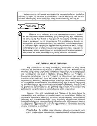 199
DEPED COPY
ANG PAMAHALAAN AT PAMILIHAN
Ang pamahalaan ay isang mahalagang institusyon sa ating bansa.
Alinsunod sa itinatadhana ng Artikulo II Seksyon 4 ng 1987 Konstitusyon ng
Pilipinas, pangunahing tungkulin ng pamahalaan na paglingkuran at pangalagaan
ang sambayanan. Sa aklat ni Nicholas Gregory Mankiw na Principles of
Economics, ipinaliwanag niya ang Principle 7 na “Government can sometimes
improve market outcomes”. Ayon sa kaniya, bagama’t ang pamilihan ay isang
organisadong sistemang pang-ekonomiya, may mga pagkakataong nahaharap
ito sa pagkabigo o market failure. Ang halimbawa ng mga ito ay ang paglaganap
ng externalities gaya ng polusyon at pagkakaroon ng monopoly na nagdudulot
ng pagkawala ng kompetisyon. Sa ganitong pagkakataon, kinakailangan ang
pakikialam o panghihimasok ng pamahalaan sa takbo ng pamilihan.
Kaugnay nito, hindi nakakaiwas ang Pilipinas at iba pang bansa na
mapasailalim ang pamilihan sa panghihimasok ng pamahalaan. Maliban sa
pagtatakda ng buwis at pagbibigay ng subsidy, nagtatalaga ang pamahalaan ng
presyo ng mga produkto at serbisyo. Upang mapatatag ang presyo sa pamilihan
ipinapatupad ang price stabilization program at maiwasan ang mataas na inflation.
Ang pagkontrol ng pamahalaan sa presyo ng pamilihan ay nahahati sa dalawang
uri: ang price ceiling at price floor.
•	 Price Ceiling – Ito ay kilala rin sa katawagan bilang maximum price policy
o ang pinakamataas na presyo na maaaring ipagbili ng isang prodyuser
	 Matapos mong maorganisa ang iyong mga paunang kaalaman tungkol sa
paksang ugnayan ng pamilihan at pamahalaan, ihanda ang iyong sarili para sa
susunod na bahagi ng aralin upang higit mong maunawaan ang paksang ito.
Matapos mong malaman ang mga paunang impormasyon tungkol
sa paksang-aralin, ngayon naman ay iyong lilinangin ang mga kaalamang
ito sa tulong ng mga teksto at mga gawain na sadyang inihanda upang
maging sanggunian mo ng impormasyon. Ang pinakatiyak na layunin ng
bahaging ito ay matutuhan mo bilang mag-aaral ang mahahalagang ideya
o konsepto tungkol sa ugnayan ng pamilihan at pamahalaan. Mula sa mga
inihandang gawain at teksto, inaasahang magagabayan ka sa pagsagot ng
katanungan na kung ano ang ugnayan sa pagitan pamilihan at pamahalaan.
Umpisahan mo ito sa pamamagitan ng unang teksto na nasa ibaba.
PAUNLARIN
 