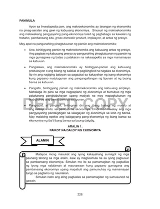 228
DEPED COPY
PANIMULA
Ayon sa Investopedia.com, ang makroekonomiks ay larangan ng ekonomiks
na pinag-aaralan ang gawi ng kabuuang ekonomiya. Sinusuri ng makroekonomiks
ang malawakang pangyayaring pang-ekonomiya tulad ng pagbabago sa kawalan ng
trabaho, pambansang kita, gross domestic product, implasyon, at antas ng presyo.
May apat na pangunahing pinagtutuunan ng pansin ang makroekonomiks:
•	 Una, binibigyang pansin ng makroekonomiks ang kabuuang antas ng presyo.
Ang pagtaas ng kabuuang presyo ay pangunahing pinagtutuunan ng pansin ng
mga gumagawa ng batas o patakaran na nakaaapekto sa mga mamamayan
sa kabuuan.
•	 Pangalawa, ang makroekonomiks ay binibigyan-pansin ang kabuuang
produksiyon o ang bilang ng kalakal at paglilingkod na nagawa sa ekonomiya.
Ito rin ang nagiging batayan sa pagsukat sa kakayahan ng isang ekonomiya
kung papaano matutugunan ang pangangailangan ng lipunan at ng buong
bansa sa kabuuan.
•	 Pangatlo, binibigyang pansin ng makroekonomiks ang kabuuang empleyo.
Mahalaga ito para sa mga nagpaplano ng ekonomiya at bumubuo ng mga
patakarang pangkabuhayan upang matiyak na may mapagkukunan ng
ikabubuhay ang bawat pamilya sa lipunan.
•	 Pang-apat, at panghuli, tinitingnan din ang ibang bahagi ng mundo at
ang relasyon nito sa panloob na ekonomiya. Hindi maihihiwalay ang mga
pangyayaring pandaigdigan sa kalagayan ng ekonomiya sa loob ng bansa.
May malaking epekto ang kalagayang pang-ekonomiya ng ibang bansa sa
ekonomiya ng iba’t ibang bansa sa buong daigdig.
ARALIN 1:
PAIKOT NA DALOY NG EKONOMIYA
ALAMIN
Matapos mong masukat ang iyong kakayahang sumagot ng mga
paunang tanong sa mga aralin, ikaw ay magsisimula na sa iyong pagsusuri
sa pambansang ekonomiya. Simulan mo ito sa pamamagitan ng pagtuklas
ng iyong mga nalalaman at maunawaan kung papaano gumagana ang
pambansang ekonomiya upang mapabuti ang pamumuhay ng mamamayan
tungo sa pagtamo ng kaunlaran.
Simulan natin ang ating pagtuklas sa pamamagitan ng sumusunod na
gawain.
 