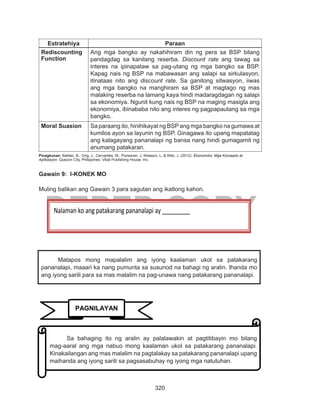 320
DEPED COPY
Estratehiya Paraan
Rediscounting
Function
Ang mga bangko ay nakahihiram din ng pera sa BSP bilang
pandagdag sa kanilang reserba. Discount rate ang tawag sa
interes na ipinapataw sa pag-utang ng mga bangko sa BSP.
Kapag nais ng BSP na mabawasan ang salapi sa sirkulasyon,
itinataas nito ang discount rate. Sa ganitong sitwasyon, iiwas
ang mga bangko na manghiram sa BSP at magtago ng mas
malaking reserba na lamang kaya hindi madaragdagan ng salapi
sa ekonomiya. Ngunit kung nais ng BSP na maging masigla ang
ekonomiya, ibinababa nito ang interes ng pagpapautang sa mga
bangko.
Moral Suasion Sa paraang ito, hinihikayat ng BSP ang mga bangko na gumawa at
kumilos ayon sa layunin ng BSP. Ginagawa ito upang mapatatag
ang kalagayang pananalapi ng bansa nang hindi gumagamit ng
anumang patakaran.
Pinagkunan: Balitao, B., Ong, J., Cervantes, M., Ponsaran, J, Nolasco, L, & Rillo, J. (2012). Ekonomiks: Mga Konsepto at
Aplikasyon. Quezon City, Philippines: Vibal Publishing House, Inc.
Gawain 9: I-KONEK MO
Muling balikan ang Gawain 3 para sagutan ang ikatlong kahon.
Nalaman ko ang patakarang pananalapi ay _________
Matapos mong mapalalim ang iyong kaalaman ukol sa patakarang
pananalapi, maaari ka nang pumunta sa susunod na bahagi ng aralin. Ihanda mo
ang iyong sarili para sa mas malalim na pag-unawa nang patakarang pananalapi.
PAGNILAYAN
Sa bahaging ito ng aralin ay palalawakin at pagtitibayin mo bilang
mag-aaral ang mga nabuo mong kaalaman ukol sa patakarang pananalapi.
Kinakailangan ang mas malalim na pagtalakay sa patakarang pananalapi upang
maihanda ang iyong sarili sa pagsasabuhay ng iyong mga natutuhan.
 