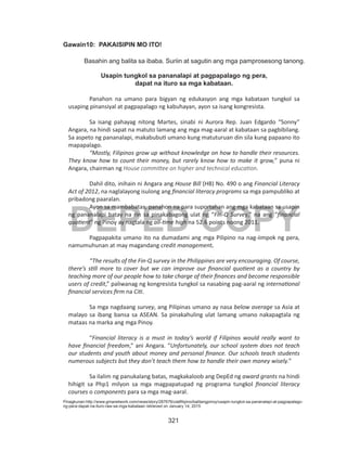 321
DEPED COPY
Gawain10: PAKAISIPIN MO ITO!
	 Basahin ang balita sa ibaba. Suriin at sagutin ang mga pamprosesong tanong.
Usapin tungkol sa pananalapi at pagpapalago ng pera,
dapat na ituro sa mga kabataan.
Panahon na umano para bigyan ng edukasyon ang mga kabataan tungkol sa
usaping pinansiyal at pagpapalago ng kabuhayan, ayon sa isang kongresista.
Sa isang pahayag nitong Martes, sinabi ni Aurora Rep. Juan Edgardo “Sonny”
Angara, na hindi sapat na matuto lamang ang mga mag-aaral at kabataan sa pagbibilang.
Sa aspeto ng pananalapi, makabubuti umano kung matuturuan din sila kung papaano ito
mapapalago.
“Mostly, Filipinos grow up without knowledge on how to handle their resources.
They know how to count their money, but rarely know how to make it grow,” puna ni
Angara, chairman ng House committee on higher and technical education.
Dahil dito, inihain ni Angara ang House Bill (HB) No. 490 o ang Financial Literacy
Act of 2012, na naglalayong isulong ang financial literacy programs sa mga pampubliko at
pribadong paaralan.
Ayon sa mambabatas, panahon na para suportahan ang mga kabataan sa usapin
ng pananalapi batay na rin sa pinakabagong ulat ng “Fin-Q Survey,” na ang “financial
quotient” ng Pinoy ay nagtala ng all-time high na 52.6 points noong 2011.
Pagpapakita umano ito na dumadami ang mga Pilipino na nag-iimpok ng pera,
namumuhunan at may magandang credit management.
“The results of the Fin-Q survey in the Philippines are very encouraging. Of course,
there’s still more to cover but we can improve our financial quotient as a country by
teaching more of our people how to take charge of their finances and become responsible
users of credit,” paliwanag ng kongresista tungkol sa nasabing pag-aaral ng international
financial services firm na Citi.
Sa mga nagdaang survey, ang Pilipinas umano ay nasa below average sa Asia at
malayo sa ibang bansa sa ASEAN. Sa pinakahuling ulat lamang umano nakapagtala ng
mataas na marka ang mga Pinoy.
“Financial literacy is a must in today’s world if Filipinos would really want to
have financial freedom,” ani Angara. “Unfortunately, our school system does not teach
our students and youth about money and personal finance. Our schools teach students
numerous subjects but they don’t teach them how to handle their own money wisely.”
Sa ilalim ng panukalang batas, magkakaloob ang DepEd ng award grants na hindi
hihigit sa Php1 milyon sa mga magpapatupad ng programa tungkol financial literacy
courses o components para sa mga mag-aaral.
Pinagkunan:http://www.gmanetwork.com/news/story/287676/ulatfilipino/balitangpinoy/usapin-tungkol-sa-pananalapi-at-pagpapalago-
ng-pera-dapat-na-ituro-raw-sa-mga-kabataan retrieved on January 14, 2015
 