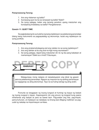 322
DEPED COPY
Pamprosesong Tanong:
1.	 Ano ang nilalaman ng balita?
2.	 Sumasang-ayon ka ba sa isinasaad ng balita? Bakit?
3.	 Sa iyong palagay, kailan ang tamang panahon upang matutuhan ang
konseptong tinatalakay sa balita? Pangatwiranan.
Gawain 11: QUIET TIME
Sa pagkakataong ito sumulat ka ng isang repleksiyon sa patakarang pananalapi
bilang isang instrumento sa pagpapatatag ng ekonomiya. Isulat ang repleksiyon sa
iyong portfolio.
Pamprosesong Tanong:
1.	 Ano ang pinakamahalagang aral ang naitala mo sa iyong repleksiyon?
2.	 Ano ang dahilan at ito ang aral na higit mong naunawaan?
3.	 Sa iyong palagay, dapat bang matutuhan din ito ng iba pang kabataan at
mamamayan? Bakit oo o hindi? Patunayan.
	
	
	 Pumunta sa tanggapan ng inyong lungsod at humingi ng kopya ng badyet
ng inyong lungsod o bayan. Kapanayamin din ang pinuno ng lungsod kung paano
inihahanda ang badyet at para sa bawat taon. Pag-aralan ang kita, pag-iimpok,
pamumuhunan, at implasyon sa nakalipas na limang taon.Maging malikhain sa pag-
uulat ng nakalap na impormasyon sa klase.
ISABUHAY
	 Matagumpay mong natapos at naisakatuparan ang lahat ng gawain
para sa patakarang pananalapi. Ngayon ay mayroon ka ng sariling pamantayan
sa nagaganap sa ating ekonomiya. Tayo na sa huling bahagi ng ating aralin.
 