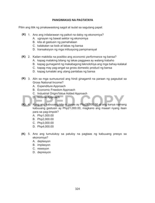 324
DEPED COPY
PANGWAKAS NA PAGTATAYA
Piliin ang titik ng pinakawastong sagot at isulat sa sagutang papel.
1.	 Ano ang inilalarawan ng paikot na daloy ng ekonomiya?
A.	 ugnayan ng bawat sektor ng ekonomiya
B.	 kita at gastusin ng pamahalaan
C.	 kalakalan sa loob at labas ng bansa
D.	 transaksiyon ng mga intitusyong pampinansyal
2.	 Kailan makikita na positibo ang economic performance ng bansa?
A.	 kapag malaking bilang ng lakas paggawa ay walang trabaho
B.	 kapag gumagamit ng makabagong teknolohiya ang mga bahay-kalakal
C.	 kapag may pag-angat sa gross domestic product ng bansa
D.	 kapag lumalaki ang utang panlabas ng bansa
3.	 Alin sa mga sumusunod ang hindi ginagamit na paraan ng pagsukat sa
Gross National Income?
A.	 Expenditure Approach
B.	 Economic Freedom Approach
C.	 Industrial Origin/Value Added Approach
D.	 Income Approach
4.	 Kung ang kabuuang kita ni Jonas ay Php25,000.00 at ang kanya namang
kabuuang gastusin ay Php21,000.00, magkano ang maaari nyang ilaan
para sa pag-iimpok?
A.	 Php1,000.00
B.	 Php2,000.00
C.	 Php3,000.00
D.	 Php4,000.00
5.	 Ano ang tumutukoy sa patuloy na pagtaas ng kabuuang presyo sa
ekonomiya?
A.	 deplasyon
B.	 implasyon
C.	 resesyon
D.	 depresyon
(K)
(K)
(K)
(K)
(K)
 