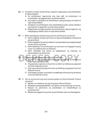 325
DEPED COPY
6.	 Sa paikot na daloy ng ekonomiya, papaano nagkaugnay ang sambahayan
at bahay-kalakal?
A.	 Sa sambahayan nagmumula ang mga salik ng produksiyon na
sumasailalim ng pagpoproseso ng bahay-kalakal.
B.	 Ang salapi ay ginagamit ng sambahayan upang ipautang na kapital sa
mga bahay-kalakal.
C.	 Ginagamit ng sambahayan ang nakokolektang buwis upang makabuo
ng produkto na gagamitin ng mga bahay-kalakal.
D.	 Nagbubukas ng bagong planta ang sambahayan upang magkaroon ng
karagdagang trabaho para sa mga bahay-kalakal.
7.	 Bakit mahalagang masukat ang economic performance ng bansa?
A.	 Dahil magiging tanyag ang bansa sa mga pandaigdigang institusyong
pampinansiyal.
B.	 Dahilmagagamititoupangmakabuongmgapatakarangmagpapaangat
sa ekonomiya ng bansa.
C.	 Dahil repleksiyon ito sa kahusayan ng namumuno na magagamit upang
umani ng malaking boto sa eleksiyon.
D.	 Dahil makikilala ang bansa sa pagkakaroon ng mahusay na
pamamalakad ng ekonomiya.
8.	 Piliin sa sumusunod na pahayag ang pinakawasto.
A.	 Ang kita ng mga dayuhang namamasukan sa Pilipinas ay kabilang sa
Gross National Income nito.
B.	 Ang gawaing nagmula sa impormal na sektor ay kabilang sa pagsukat
ng Gross National Income.
C.	 Ang mga produktong segunda mano ay kabilang sa pagsukat ng Gross
National Income.
D.	 Ang halaga ng tapos na produkto at paglilingkod lamang ang isinasama
sa Gross National Income.
9.	 Alin sa sumusunod ang may tuwirang epekto sa Gross Domestic Product
ng bansa?
A.	 Mataas na remittance ng mga Overseas Filipino Workers.
B.	 Masiglang pakikipagkalakalan ng Pilipinas sa ibang bahagi ng mundo.
C.	 Maayos na pamumuno ng pamahalaan na makahihikayat sa
pamumuhunan.
D.	 Matalinong paggamit ng pondo ng pamahalaan para sa kawanggawa.
(P)
(P)
(P)
(P)
 