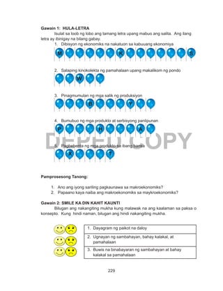 229
DEPED COPY
Gawain 1: HULA-LETRA
	 Isulat sa loob ng lobo ang tamang letra upang mabuo ang salita. Ang ilang
letra ay ibinigay na bilang gabay.
1.	 Dibisyon ng ekonomiks na nakatuon sa kabuuang ekonomiya
2.	 Salaping kinokolekta ng pamahalaan upang makalikom ng pondo
3.	 Pinagmumulan ng mga salik ng produksiyon
4.	 Bumubuo ng mga produkto at serbisyong panlipunan
5.	 Pagbebenta ng mga produkto sa ibang bansa
Pamprosesong Tanong:
1. Ano ang iyong sariling pagkaunawa sa makroekonomiks?
2. Papaano kaya naiba ang makroekonomiks sa maykroekonomiks?
Gawain 2: SMILE KA DIN KAHIT KAUNTI
Bilugan ang nakangiting mukha kung malawak na ang kaalaman sa paksa o
konsepto. Kung hindi naman, bilugan ang hindi nakangiting mukha.
1. Dayagram ng paikot na daloy
2. Ugnayan ng sambahayan, bahay kalakal, at
pamahalaan
3. Buwis na binabayaran ng sambahayan at bahay
kalakal sa pamahalaan
W
M K S
B Y
P H A
X T
 