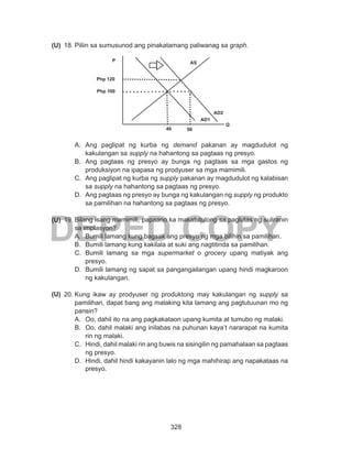 328
DEPED COPY
18.	Piliin sa sumusunod ang pinakatamang paliwanag sa graph.
A.	 Ang paglipat ng kurba ng demand pakanan ay magdudulot ng
kakulangan sa supply na hahantong sa pagtaas ng presyo.
B.	 Ang pagtaas ng presyo ay bunga ng pagtaas sa mga gastos ng
produksiyon na ipapasa ng prodyuser sa mga mamimili.
C.	 Ang paglipat ng kurba ng supply pakanan ay magdudulot ng kalabisan
sa supply na hahantong sa pagtaas ng presyo.
D.	 Ang pagtaas ng presyo ay bunga ng kakulangan ng supply ng produkto
sa pamilihan na hahantong sa pagtaas ng presyo.
19.	Bilang isang mamimili, papaano ka makatutulong sa paglutas ng suliranin
sa implasyon?
A.	 Bumili lamang kung bagsak ang presyo ng mga bilihin sa pamilihan.
B.	 Bumili lamang kung kakilala at suki ang nagtitinda sa pamilihan.
C.	 Bumili lamang sa mga supermarket o grocery upang matiyak ang
presyo.
D.	 Bumili lamang ng sapat sa pangangailangan upang hindi magkaroon
ng kakulangan.
20.	Kung ikaw ay prodyuser ng produktong may kakulangan ng supply sa
pamilihan, dapat bang ang malaking kita lamang ang pagtutuunan mo ng
pansin?
A.	 Oo, dahil ito na ang pagkakataon upang kumita at tumubo ng malaki.
B.	 Oo, dahil malaki ang inilabas na puhunan kaya’t nararapat na kumita
rin ng malaki.
C.	 Hindi, dahil malaki rin ang buwis na sisingilin ng pamahalaan sa pagtaas
ng presyo.
D.	 Hindi, dahil hindi kakayanin lalo ng mga mahihirap ang napakataas na
presyo.
(U)
(U)
(U)
P AS
Q
Php 120
Php 100
AD1
40 50
AD2
 