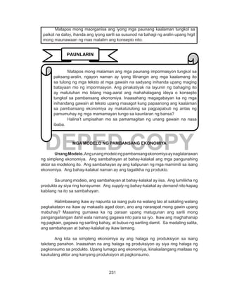 231
DEPED COPYMGA MODELO NG PAMBANSANG EKONOMIYA
UnangModelo.Angunangmodelongpambansangekonomiyaaynaglalarawan
ng simpleng ekonomiya. Ang sambahayan at bahay-kalakal ang mga pangunahing
aktor sa modelong ito. Ang sambahayan ay ang kalipunan ng mga mamimili sa isang
ekonomiya. Ang bahay-kalakal naman ay ang tagalikha ng produkto.
Sa unang modelo, ang sambahayan at bahay-kalakal ay iisa. Ang lumilikha ng
produkto ay siya ring konsyumer. Ang supply ng bahay-kalakal ay demand nito kapag
kabilang na ito sa sambahayan.
Halimbawang ikaw ay napunta sa isang pulo na walang tao at sakaling walang
pagkakataon na ikaw ay makaalis agad doon, ano ang nararapat mong gawin upang
mabuhay? Maaaring gumawa ka ng paraan upang matugunan ang sarili mong
pangangailangan dahil wala namang gagawa nito para sa iyo. Ikaw ang maghahanap
ng pagkain, gagawa ng sariling bahay, at bubuo ng sariling damit. Sa madaling salita,
ang sambahayan at bahay-kalakal ay ikaw lamang.
Ang kita sa simpleng ekonomiya ay ang halaga ng produksiyon sa isang
takdang panahon. Inaasahan na ang halaga ng produksiyon ay siya ring halaga ng
pagkonsumo sa produkto. Upang lumago ang ekonomiya, kinakailangang maitaas ng
kaukulang aktor ang kanyang produksiyon at pagkonsumo.
	 Matapos mong maorganisa ang iyong mga paunang kaalaman tungkol sa
paikot na daloy, ihanda ang iyong sarili sa susunod na bahagi ng aralin upang higit
mong maunawaan ng mas malalim ang konsepto nito.
PAUNLARIN
Matapos mong malaman ang mga paunang impormasyon tungkol sa
paksang-aralin, ngayon naman ay iyong lilinangin ang mga kaalamang ito
sa tulong ng mga teksto at mga gawain na sadyang inihanda upang maging
batayaan mo ng impormasyon. Ang pinakatiyak na layunin ng bahaging ito
ay matutuhan mo bilang mag-aaral ang mahahalagang ideya o konsepto
tungkol sa pambansang ekonomiya. Inaasahang magagabayan ka ng mga
inihandang gawain at teksto upang masagot kung papaanong ang kaalaman
sa pambansang ekonomiya ay makatutulong sa pagpapabuti ng antas ng
pamumuhay ng mga mamamayan tungo sa kaunlaran ng bansa?
Halina’t umpisahan mo sa pamamagitan ng unang gawain na nasa
ibaba.
 