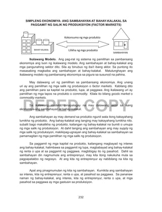232
DEPED COPY
SIMPLENG EKONOMIYA: ANG SAMBAHAYAN AT BAHAY-KALAKAL SA
PAGGAMIT NG SALIK NG PRODUKSIYON (FACTOR MARKETS)
	
	 Ikalawang Modelo. Ang pag-iral ng sistema ng pamilihan sa pambansang
ekonomiya ang tuon ng ikalawang modelo. Ang sambahayan at bahay-kalakal ang
mga pangunahing sektor dito. Sila ay binubuo ng iba’t ibang aktor. Sa puntong ito
masasabing magkaiba ang sambahayan at bahay-kalakal. Matutunghayan ang
ikalawang modelo ng pambansang ekonomiya sa pigura sa susunod na pahina.
	 May dalawang uri ng pamilihan sa pambansang ekonomiya. Ang unang
uri ay ang pamilihan ng mga salik ng produksiyon o factor markets. Kabilang dito
ang pamilihan para sa kapital na produkto, lupa, at paggawa. Ang ikalawang uri ay
pamilihan ng mga tapos na produkto o commodity. Kilala ito bilang goods market o
commodity markets.
	 Sa ikalawang modelo, ipinapalagay na may dalawang aktor sa isang
ekonomiya-ang sambahayan at bahay-kalakal.
	 Ang sambahayan ay may demand sa produkto ngunit wala itong kakayahang
lumikha ng produkto. Ang bahay-kalakal ang tanging may kakayahang lumikha nito.
subalit bago makalikha ng produkto, kailangan ng bahay-kalakal na bumili o umupa
ng mga salik ng produksiyon. At dahil tanging ang sambahayan ang may supply ng
mga salik ng produksiyon, makikipag-ugnayan ang bahay-kalakal sa sambahayan sa
pamamagitan ng mga pamilihan ng mga salik ng produksiyon.
	 Sa paggamit ng mga kapital na produkto, kailangang magbayad ng interes
ang bahay-kalakal, halimbawa sa paggamit ng lupa, magbabayad ang bahay-kalakal
ng renta o upa at sa paggamit ng paggawa, magbibigay ito ng pasahod. Dahil sa
sambahayan din nagmumula ang entreprenyur, may kita itong nakukuha mula sa
pagpapatakbo ng negosyo. At ang kita ng entreprenyur ay nabibilang na kita ng
sambahayan.
	 Apat ang pinagmumulan ng kita ng sambahayan. Kumikita ang sambahayan
sa interes, kita ng entreprenyur, renta o upa, at pasahod sa paggawa. Sa pananaw
naman ng bahay-kalakal, ang interes, kita ng entreprenyur, renta o upa, at mga
pasahod sa paggawa ay mga gastusin sa produksiyon.
BAHAY KALAKAL
SAMBAHAYAN
Kokonsumo ng mga produkto
Lilikha ng mga produkto
 