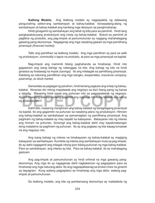 234
DEPED COPY
Ikatlong Modelo. Ang ikatlong modelo ay nagpapakita ng dalawang
pangunahing sektor-ang sambahayan at bahay-kalakal. Isinasaalang-alang ng
sambahayan at bahay-kalakal ang kanilang mga desisyon sa panghinaharap.
Hindi ginagamit ng sambahayan ang lahat ng kita para sa pamimili. Hindi lang
pangkasalukuyang produksiyon ang iniisip ng bahay-kalakal. Bukod sa pamimili at
paglikha ng produkto, ang pag-iimpok at pamumuhunan ay nagiging mahahalagang
gawaing pang-ekonomiya. Nagaganap ang mga nasabing gawain sa mga pamilihang
pinansiyal (financial market).
Tatlo ang pamilihan sa ikatlong modelo. Ang mga pamilihan ay para sa salik
ng produksiyon, commodity o tapos na produkto, at para sa mga pinansiyal na kapital.
Nag-iimpok ang mamimili bilang paghahanda sa hinaharap. Hindi nito
gagastusin ang isang bahagi ng natanggap na kita. Ang bahagi ng kita na hindi
ginastos ay tinatawag na impok (savings). Ito ang inilalagak sa pamilihang pinansiyal.
Kabilang sa naturang pamilllihan ang mga bangko, kooperatiba, insurance company,
pawnshop, at stock market.
Samantala sa pagtagal ng panahon, hindi lamang pagtubo ang iniisip ng bahay-
kalakal. Ninanais din nitong mapalawak ang negosyo sa iba’t ibang panig ng bansa
o daigdig. Maaaring hindi sapat ang puhunan nito sa pagpapalawak ng negosyo.
Ngunit maaaring patuloy namang gaganda ang negosyo nito kung lalawak ang sakop
ng produksiyon.
Dahil dito, maaaring manghiram ang bahay-kalakal ng karagdagang pinansiyal
na kapital. Ito ang gagamitin na puhunan sa nasabing plano ng produksiyon. Hihiram
ang bahay-kalakal sa sambahayan sa pamamagitan ng pamilihang pinansiyal. Ang
paghiram ng bahay-kalakal ay may kapalit na kabayaran. Babayaran nito ng interes
ang hiniram na puhunan. Sinisingil ang bahay-kalakal dahil may kapakinabangan
itong matatamo sa paghiram ng puhunan. Ito ay ang pagtaas ng kita kapag lumawak
na ang negosyo nito.
Ang isang bahagi ng interes na binabayaran ng bahay-kalakal ay magiging
kabayaran sa sambahayan. Kumikita ng interes ang sambahayan mula sa pag-iimpok.
Ito ay dahil nagagamit ang inilagak nitong ipon bilang puhunan ng mga bahay-kalakal.
Para sa sambahayan, ang interes ay kita. Para sa bahay-kalakal, ito ay mahalagang
gastusin.
Ang pag-iimpok at pamumuhunan ay hindi orihinal na mga gawaing pang-
ekonomiya. Ang mga ito ay nagaganap dahil nagkakaroon ng pagpaplano para sa
hinaharap ang mga naturang aktor. Ito ang nagpapaliwanag sa broken lines na ginamit
sa dayagram. Kung walang pagpaplano sa hinaharap ang mga aktor, walang pag-
iimpok at pamumuhunan.
Sa ikatlong modelo, ang kita ng pambansang ekonomiya ay maitatakda ng
 