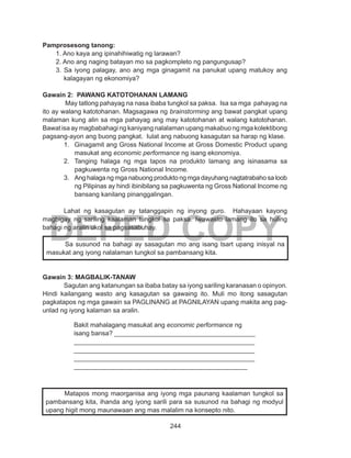 244
DEPED COPY
Pamprosesong tanong:
1. Ano kaya ang ipinahihiwatig ng larawan?
2. Ano ang naging batayan mo sa pagkompleto ng pangungusap?
3. Sa iyong palagay, ano ang mga ginagamit na panukat upang matukoy ang
kalagayan ng ekonomiya?
Gawain 2: PAWANG KATOTOHANAN LAMANG
	 May tatlong pahayag na nasa ibaba tungkol sa paksa. Isa sa mga pahayag na
ito ay walang katotohanan. Magsagawa ng brainstorming ang bawat pangkat upang
malaman kung alin sa mga pahayag ang may katotohanan at walang katotohanan.
Bawat isa ay magbabahagi ng kaniyang nalalaman upang makabuo ng mga kolektibong
pagsang-ayon ang buong pangkat. Iulat ang nabuong kasagutan sa harap ng klase.
1.	 Ginagamit ang Gross National Income at Gross Domestic Product upang
masukat ang economic performance ng isang ekonomiya.
2.	 Tanging halaga ng mga tapos na produkto lamang ang isinasama sa
pagkuwenta ng Gross National Income.
3.	 Ang halaga ng mga nabuong produkto ng mga dayuhang nagtatrabaho sa loob
ng Pilipinas ay hindi ibinibilang sa pagkuwenta ng Gross National Income ng
bansang kanilang pinanggalingan.
	 Lahat ng kasagutan ay tatanggapin ng inyong guro. Hahayaan kayong
magbigay ng sariling kaalaman tungkol sa paksa. Iwawasto lamang ito sa huling
bahagi ng aralin ukol sa pagsasabuhay.
Gawain 3: MAGBALIK-TANAW
	 Sagutan ang katanungan sa ibaba batay sa iyong sariling karanasan o opinyon.
Hindi kailangang wasto ang kasagutan sa gawaing ito. Muli mo itong sasagutan
pagkatapos ng mga gawain sa PAGLINANG at PAGNILAYAN upang makita ang pag-
unlad ng iyong kalaman sa aralin.
	 Sa susunod na bahagi ay sasagutan mo ang isang tsart upang inisyal na
masukat ang iyong nalalaman tungkol sa pambansang kita.
Bakit mahalagang masukat ang economic performance ng
isang bansa? _______________________________________
__________________________________________________
__________________________________________________
__________________________________________________
________________________________________________
	 Matapos mong maorganisa ang iyong mga paunang kaalaman tungkol sa
pambansang kita, ihanda ang iyong sarili para sa susunod na bahagi ng modyul
upang higit mong maunawaan ang mas malalim na konsepto nito.
 