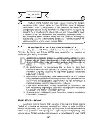 245
DEPED COPY
KAHALAGAHAN NG PAGSUKAT SA PAMBANSANG KITA
	 Ayon kay Campbell R. McConnell at Stanley Brue sa kanilang Economics
Principles, Problems, and Policies (1999), ang kahalagahan ng pagsukat sa
pambansang kita ay ang sumusunod:
1.	 Ang sistema ng pagsukat sa pambansang kita ay nakapagbibigay ng ideya
tungkol sa antas ng produksiyon ng ekonomiya sa isang partikular na taon
at maipaliwanag kung bakit ganito kalaki o kababa ang produksiyon ng
bansa.
2.	 Sa paghahambing ng pambansang kita sa loob ng ilang taon,
masusubaybayan natin ang direksiyon na tinatahak ng ating ekonomiya at
malalaman kung may nagaganap na pag-unlad o pagbaba sa kabuuang
produksiyon ng bansa.
3.	 Ang nakalap na impormasyon mula sa pambansang kita ang magiging
gabay ng mga nagpaplano sa ekonomiya upang bumuo ng mga patakaran
at polisiya na makapagpapabuti sa pamumuhay ng mga mamamayan at
makapagpapataas sa economic performance ng bansa.
4.	 Kung walang sistematikong paraan sa pagsukat ng pambansang kita,
haka-haka lamang ang magiging basehan na walang matibay na batayan.
Kung gayon, ang datos ay hindi kapani-paniwala.
5.	 Sa pamamagitan ng National Income Accounting, maaaring masukat ang
kalusugan ng ekonomiya.
GROSS NATIONAL INCOME
	 Ang Gross National Income (GNI) na dating tinatawag ding Gross National
Product ay tumutukoy sa kabuuang pampamilihang halaga ng mga produkto at
serbisyo na nagawa ng mga mamamayan ng isang bansa. Kalimitang sinusukat ang
GNI sa bawat quarter o sa loob ng isang taon. Ang GNI ay sinusukat gamit ang salapi
ng isang bansa. Para sa paghahambing, ginagamit na pamantayan ang dolyar ng US.
PAUNLARIN
	 Matapos mong malaman ang mga paunang impormasyon tungkol
sa paksang-aralin, ngayon naman ay iyong lilinangin ang mga kaisipan/
kaalamang ito sa tulong ng mga teksto at mga gawain na sadyang inihanda
upang maging batayan mo ng impormasyon. Ang pinakatiyak na layunin ng
bahaging ito ay matutuhan mo bilang mag-aaral ang mahahalagang ideya
o konsepto tungkol sa pambansang kita. Inaasahang magagabayan ka ng
mga inihandang gawain at teksto upang masagot kung bakit mahalagang
masukat ang economic performance ng isang bansa? Halina’t umpisahan mo
sa pamamagitan ng unang gawain na nasa ibaba.
 