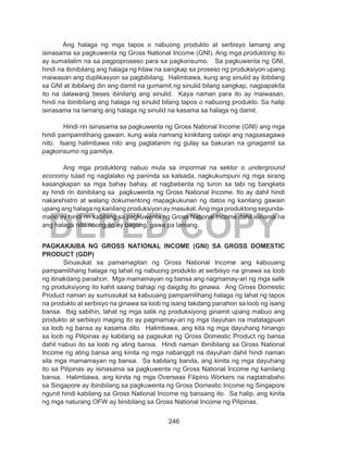 246
DEPED COPY
	 Ang halaga ng mga tapos o nabuong produkto at serbisyo lamang ang
isinasama sa pagkuwenta ng Gross National Income (GNI). Ang mga produktong ito
ay sumailalim na sa pagpoproseso para sa pagkonsumo. Sa pagkuwenta ng GNI,
hindi na ibinibilang ang halaga ng hilaw na sangkap sa proseso ng produksiyon upang
maiwasan ang duplikasyon sa pagbibilang. Halimbawa, kung ang sinulid ay ibibilang
sa GNI at ibibilang din ang damit na gumamit ng sinulid bilang sangkap, nagpapakita
ito na dalawang beses ibinilang ang sinulid. Kaya naman para ito ay maiwasan,
hindi na ibinibilang ang halaga ng sinulid bilang tapos o nabuong produkto. Sa halip
isinasama na lamang ang halaga ng sinulid na kasama sa halaga ng damit.
	 Hindi rin isinasama sa pagkuwenta ng Gross National Income (GNI) ang mga
hindi pampamilihang gawain, kung wala namang kinikitang salapi ang nagsasagawa
nito. Isang halimbawa nito ang pagtatanim ng gulay sa bakuran na ginagamit sa
pagkonsumo ng pamilya.
Ang mga produktong nabuo mula sa impormal na sektor o underground
economy tulad ng naglalako ng paninda sa kalsada, nagkukumpuni ng mga sirang
kasangkapan sa mga bahay bahay, at nagbebenta ng turon sa tabi ng bangketa
ay hindi rin ibinibilang sa pagkuwenta ng Gross National Income. Ito ay dahil hindi
nakarehistro at walang dokumentong mapagkukunan ng datos ng kanilang gawain
upang ang halaga ng kanilang produksiyon ay masukat.Ang mga produktong segunda-
mano ay hindi rin kabilang sa pagkuwenta ng Gross National Income dahil isinama na
ang halaga nito noong ito ay bagong gawa pa lamang.
PAGKAKAIBA NG GROSS NATIONAL INCOME (GNI) SA GROSS DOMESTIC
PRODUCT (GDP)
	 Sinusukat sa pamamagitan ng Gross National Income ang kabuuang
pampamilihang halaga ng lahat ng nabuong produkto at serbisyo na ginawa sa loob
ng itinakdang panahon. Mga mamamayan ng bansa ang nagmamay-ari ng mga salik
ng produksiyong ito kahit saang bahagi ng daigdig ito ginawa. Ang Gross Domestic
Product naman ay sumusukat sa kabuuang pampamilihang halaga ng lahat ng tapos
na produkto at serbisyo na ginawa sa loob ng isang takdang panahon sa loob ng isang
bansa. Ibig sabihin, lahat ng mga salik ng produksiyong ginamit upang mabuo ang
produkto at serbisyo maging ito ay pagmamay-ari ng mga dayuhan na matatagpuan
sa loob ng bansa ay kasama dito. Halimbawa, ang kita ng mga dayuhang hinango
sa loob ng Pilipinas ay kabilang sa pagsukat ng Gross Domestic Product ng bansa
dahil nabuo ito sa loob ng ating bansa. Hindi naman ibinibilang sa Gross National
Income ng ating bansa ang kinita ng mga nabanggit na dayuhan dahil hindi naman
sila mga mamamayan ng bansa. Sa kabilang banda, ang kinita ng mga dayuhang
ito sa Pilipinas ay isinasama sa pagkuwenta ng Gross National Income ng kanilang
bansa. Halimbawa, ang kinita ng mga Overseas Filipino Workers na nagtatrabaho
sa Singapore ay ibinibilang sa pagkuwenta ng Gross Domestic Income ng Singapore
ngunit hindi kabilang sa Gross National Income ng bansang ito. Sa halip, ang kinita
ng mga naturang OFW ay binibilang sa Gross National Income ng Pilipinas.
 