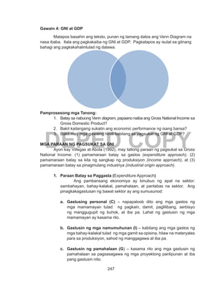 247
DEPED COPY
Gawain 4: GNI at GDP
Matapos basahin ang teksto, punan ng tamang datos ang Venn Diagram na
nasa ibaba. Itala ang pagkakaiba ng GNI at GDP. Pagkatapos ay isulat sa gitnang
bahagi ang pagkakahalintulad ng dalawa.
Pamprosesong mga Tanong:
1.	 Batay sa nabuong Venn diagram, papaano naiba ang Gross National Income sa
Gross Domestic Product?
2.	 Bakit kailangang sukatin ang economic performance ng isang bansa?
3.	 Bakit may mga gawaing hindi kabilang sa pagsukat ng GNI at GDP?
MGA PARAAN NG PAGSUKAT SA GNI
	 Ayon kay Villegas at Abola (1992), may tatlong paraan ng pagsukat sa Gross
National Income: (1) pamamaraan batay sa gastos (expenditure approach), (2)
pamamaraan batay sa kita ng sangkap ng produksiyon (income approach), at (3)
pamamaraan batay sa pinagmulang industriya (industrial origin approach).
1.	 Paraan Batay sa Paggasta (Expenditure Approach)
Ang pambansang ekonomiya ay binubuo ng apat na sektor:
sambahayan, bahay-kalakal, pamahalaan, at panlabas na sektor. Ang
pinagkakagastusan ng bawat sektor ay ang sumusunod:
a.	 Gastusing personal (C) – napapaloob dito ang mga gastos ng
mga mamamayan tulad ng pagkain, damit, paglilibang, serbisyo
ng manggugupit ng buhok, at iba pa. Lahat ng gastusin ng mga
mamamayan ay kasama rito.
b.	 Gastusin ng mga namumuhunan (I) – kabilang ang mga gastos ng
mga bahay-kalakal tulad ng mga gamit sa opisina, hilaw na materyales
para sa produksiyon, sahod ng manggagawa at iba pa.
c.	 Gastusin ng pamahalaan (G) – kasama rito ang mga gastusin ng
pamahalaan sa pagsasagawa ng mga proyektong panlipunan at iba
pang gastusin nito.
 