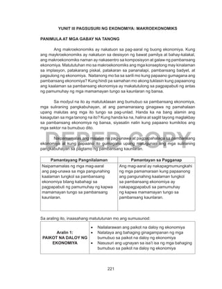 221
DEPED COPY
YUNIT III PAGSUSURI NG EKONOMIYA: MAKROEKONOMIKS
PANIMULA AT MGA GABAY NA TANONG
	 Ang makroekonomiks ay nakatuon sa pag-aaral ng buong ekonomiya. Kung
ang maykroekonomiks ay nakatuon sa desisyon ng bawat pamilya at bahay-kalakal,
ang makroekonomiks naman ay nakasentro sa komposisyon at galaw ng pambansang
ekonomiya. Matututuhan mo sa makroekonomiks ang mga konseptong may kinalaman
sa implasyon, patakarang piskal, patakaran sa pananalapi, pambansang badyet, at
pagsulong ng ekonomiya. Naitanong mo ba sa sarili mo kung papaano gumagana ang
pambansang ekonomiya? Kung hindi pa samahan mo akong tuklasin kung papaanong
ang kaalaman sa pambansang ekonomiya ay makatutulong sa pagpapabuti ng antas
ng pamumuhay ng mga mamamayan tungo sa kaunlaran ng bansa.
	 Sa modyul na ito ay matutuklasan ang bumubuo sa pambansang ekonomiya,
mga suliraning pangkabuhayan, at ang pamamaraang ginagawa ng pamahalaan
upang malutas ang mga ito tungo sa pag-unlad. Handa ka na bang alamin ang
kasagutan sa mga tanong na ito? Kung handa ka na, halina at saglit tayong maglakbay
sa pambansang ekonomiya ng bansa, siyasatin natin kung papaano kumikilos ang
mga sektor na bumubuo dito.
	 Naipamamalas ang malalim na pag-unawa at pagpapahalaga sa pambansang
ekonomiya at kung papaano ito gumagana upang matugunan ang mga suliraning
pangkabuhayan sa pagtamo ng pambansang kaunlaran.
Pamantayang Pangnilalaman Pamantayan sa Pagganap
Naipamamalas ng mga mag-aaral
ang pag-unawa sa mga pangunahing
kaalaman tungkol sa pambansang
ekonomiya bilang kabahagi sa
pagpapabuti ng pamumuhay ng kapwa
mamamayan tungo sa pambansang
kaunlaran.
Ang mag-aaral ay nakapagmumungkahi
ng mga pamamaraan kung papaanong
ang pangunahing kaalaman tungkol
sa pambansang ekonomiya ay
nakapagpapabuti sa pamumuhay
ng kapwa mamamayan tungo sa
pambansang kaunlaran.
Sa araling ito, inaasahang matututunan mo ang sumusunod:
Aralin 1:
PAIKOT NA DALOY NG
EKONOMIYA
•	 Nailalarawan ang paikot na daloy ng ekonomiya
•	 Natataya ang bahaging ginagampanan ng mga
bumubuo sa paikot na daloy ng ekonomiya
•	 Nasusuri ang ugnayan sa isa’t isa ng mga bahaging
bumubuo sa paikot na daloy ng ekonomiya
 