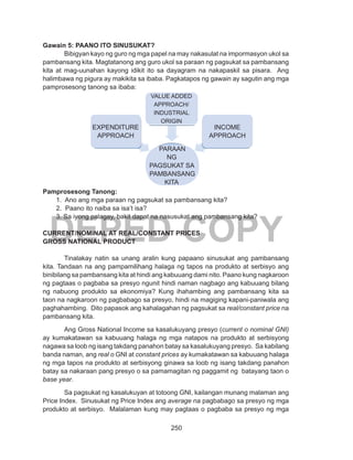 250
DEPED COPY
Gawain 5: PAANO ITO SINUSUKAT?
	 Bibigyan kayo ng guro ng mga papel na may nakasulat na impormasyon ukol sa
pambansang kita. Magtatanong ang guro ukol sa paraan ng pagsukat sa pambansang
kita at mag-uunahan kayong idikit ito sa dayagram na nakapaskil sa pisara. Ang
halimbawa ng pigura ay makikita sa ibaba. Pagkatapos ng gawain ay sagutin ang mga
pamprosesong tanong sa ibaba:
Pamprosesong Tanong:
1. Ano ang mga paraan ng pagsukat sa pambansang kita?
2. Paano ito naiba sa isa’t isa?
3. Sa iyong palagay, bakit dapat na nasusukat ang pambansang kita?
CURRENT/NOMINAL AT REAL/CONSTANT PRICES
GROSS NATIONAL PRODUCT
	
	 Tinalakay natin sa unang aralin kung papaano sinusukat ang pambansang
kita. Tandaan na ang pampamilihang halaga ng tapos na produkto at serbisyo ang
binibilang sa pambansang kita at hindi ang kabuuang dami nito. Paano kung nagkaroon
ng pagtaas o pagbaba sa presyo ngunit hindi naman nagbago ang kabuuang bilang
ng nabuong produkto sa ekonomiya? Kung ihahambing ang pambansang kita sa
taon na nagkaroon ng pagbabago sa presyo, hindi na magiging kapani-paniwala ang
paghahambing. Dito papasok ang kahalagahan ng pagsukat sa real/constant price na
pambansang kita.
Ang Gross National Income sa kasalukuyang presyo (current o nominal GNI)
ay kumakatawan sa kabuuang halaga ng mga natapos na produkto at serbisyong
nagawa sa loob ng isang takdang panahon batay sa kasalukuyang presyo. Sa kabilang
banda naman, ang real o GNI at constant prices ay kumakatawan sa kabuuang halaga
ng mga tapos na produkto at serbisyong ginawa sa loob ng isang takdang panahon
batay sa nakaraan pang presyo o sa pamamagitan ng paggamit ng batayang taon o
base year.
	 Sa pagsukat ng kasalukuyan at totoong GNI, kailangan munang malaman ang
Price Index. Sinusukat ng Price Index ang average na pagbabago sa presyo ng mga
produkto at serbisyo. Malalaman kung may pagtaas o pagbaba sa presyo ng mga
VALUE ADDED
APPROACH/
INDUSTRIAL
ORIGIN
INCOME
APPROACH
EXPENDITURE
APPROACH
PARAAN
NG
PAGSUKAT SA
PAMBANSANG
KITA
 
